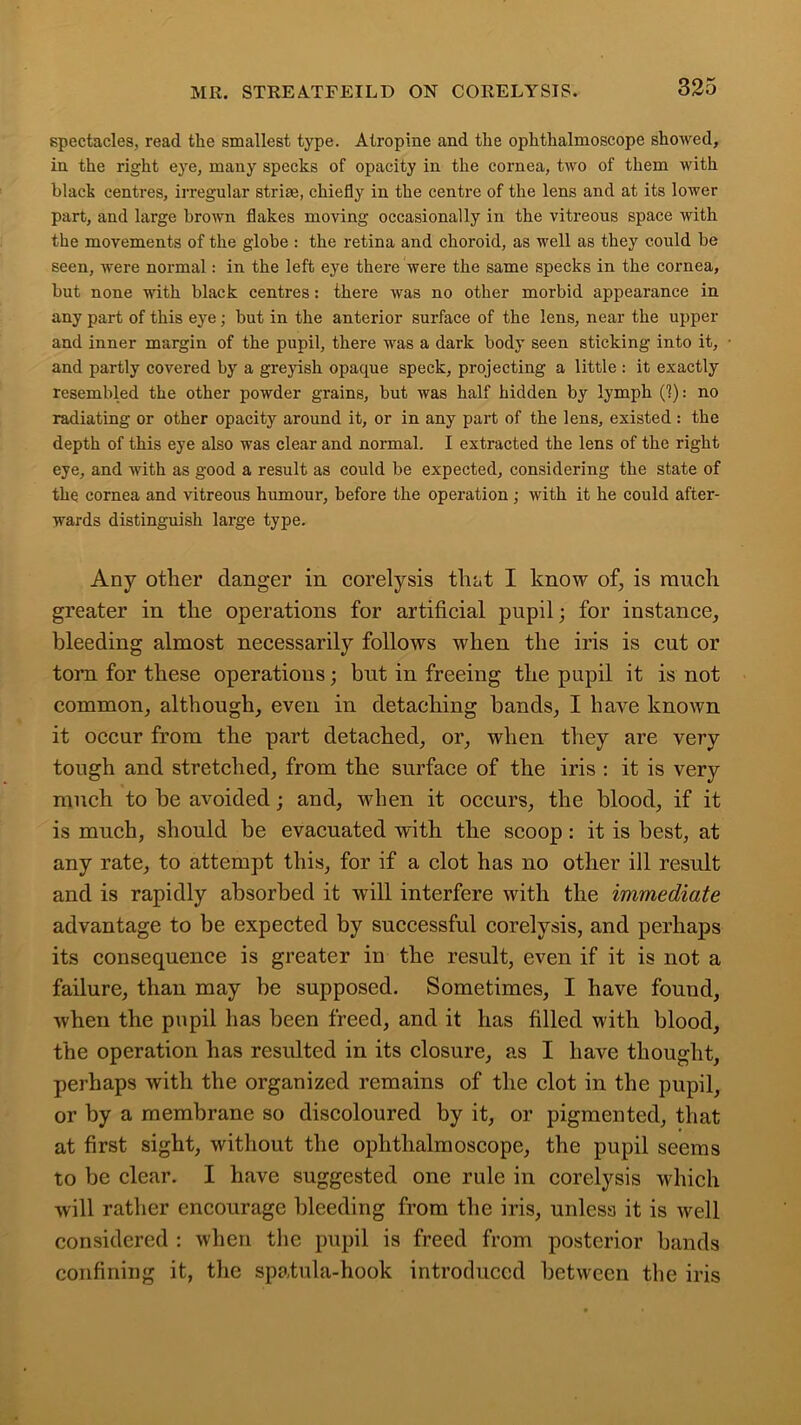 spectacles, read the smallest type. Atropine and the ophthalmoscope showed, in the right eye, many specks of opacity in the cornea, two of them with black centres, irregular striae, chiefly in the centre of the lens and at its lower part, and large brown flakes moving occasionally in the vitreous space with the movements of the globe : the retina and choroid, as well as they could be seen, were normal: in the left eye there were the same specks in the cornea, but none with black centres: there was no other morbid appearance in any part of this eye; but in the anterior surface of the lens, near the upper and inner margin of the pupil, there was a dark body seen sticking into it, and partly covered by a greyish opaque speck, projecting a little : it exactly resembled the other powder grains, but was half hidden by lymph (1): no radiating or other opacity around it, or in any part of the lens, existed : the depth of this eye also was clear and normal. I extracted the lens of the right eye, and with as good a result as could be expected, considering the state of the. cornea and vitreous humour, before the operation ; with it he could after- wards distinguish large type. Any other danger in corelysis that I know of, is much greater in the operations for artificial pupil; for instance, bleeding almost necessarily follows when the iris is cut or torn for these operations; but in freeing the pupil it is not common, although, even in detaching bands, I have known it occur from the part detached, or, when they are vei’y tough and stretched, from the surface of the iris : it is very much to be avoided; and, when it occurs, the blood, if it is much, should be evacuated with the scoop : it is best, at any rate, to attempt this, for if a clot has no other ill result and is rapidly absorbed it will interfere with the immediate advantage to be expected by successful corelysis, and perhaps its consequence is greater in the result, even if it is not a failure, than may be supposed. Sometimes, I have found, when the pupil has been freed, and it has filled with blood, the operation has resulted in its closure, as I have thought, perhaps with the organized remains of the clot in the pupil, or by a membrane so discoloured by it, or pigmented, that at first sight, without the ophthalmoscope, the pupil seems to be clear. I have suggested one rule in corelysis which will rather encourage bleeding from the iris, unless it is well considered : when the pupil is freed from posterior bands confining it, the spatula-hook introduced between the iris