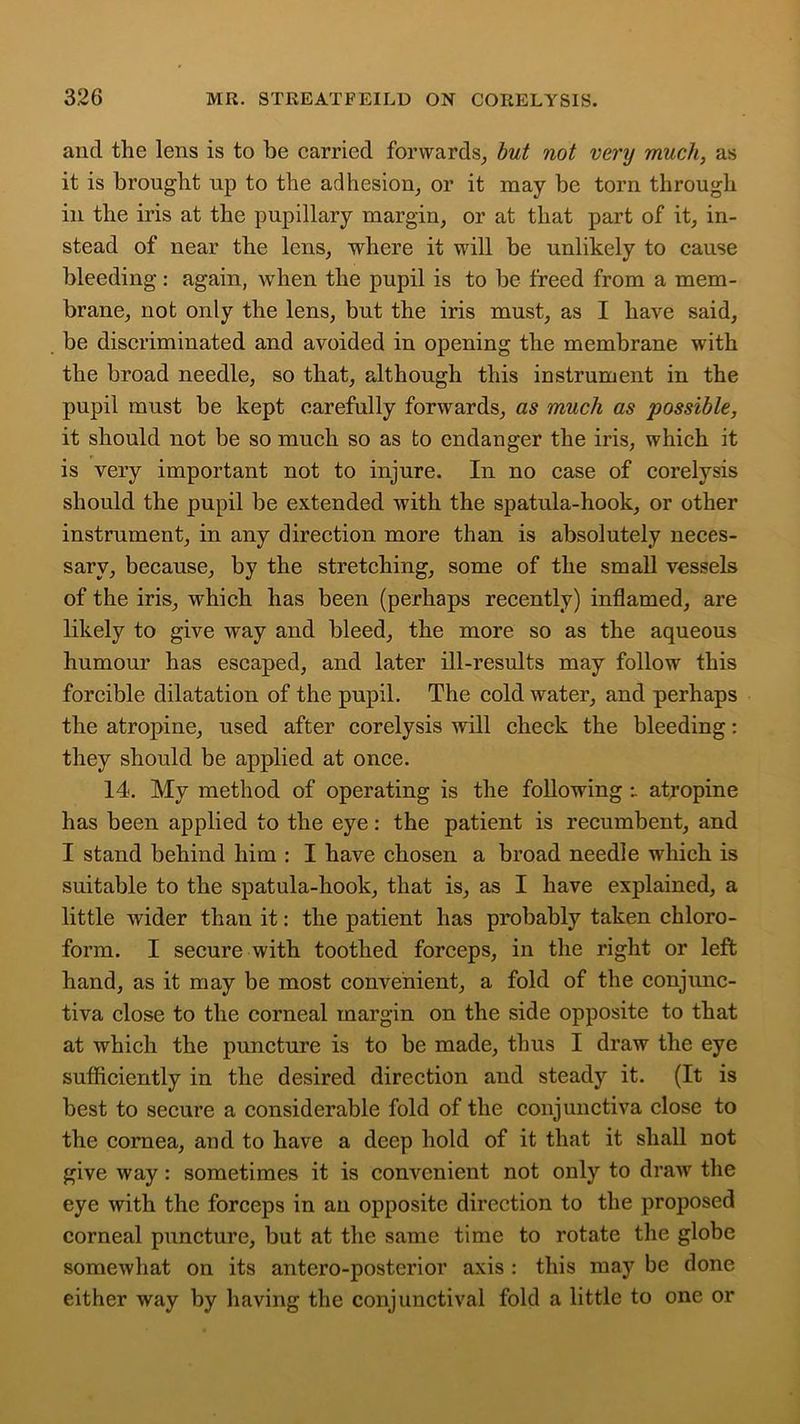 and the lens is to be carried forwards, but not very much, as it is brought up to the adhesion, or it may be torn through in the iris at the pupillary margin, or at that part of it, in- stead of near the lens, where it will be unlikely to cause bleeding: again, when the pupil is to be freed from a mem- brane, not only the lens, but the iris must, as I have said, be discriminated and avoided in opening the membrane with the broad needle, so that, although this instrument in the pupil must be kept carefully forwards, as much as possible, it should not be so much so as to endanger the iris, which it is very important not to injure. In no case of corelysis should the pupil be extended with the spatula-hook, or other instrument, in any direction more than is absolutely neces- sary, because, by the stretching, some of the small vessels of the iris, which has been (perhaps recently) inflamed, are likely to give way and bleed, the more so as the aqueous humour has escaped, and later ill-results may follow this forcible dilatation of the pupil. The cold water, and perhaps the atropine, used after corelysis will check the bleeding: they should be applied at once. 14. My method of operating is the following atropine has been applied to the eye: the patient is recumbent, and I stand behind him : I have chosen a broad needle which is suitable to the spatula-hook, that is, as I have explained, a little wider than it: the patient has probably taken chloro- form. I secure with toothed forceps, in the right or left hand, as it may be most convenient, a fold of the conjunc- tiva close to the corneal margin on the side opposite to that at which the puncture is to be made, thus I draw the eye sufficiently in the desired direction and steady it. (It is best to secure a considerable fold of the conjunctiva close to the cornea, and to have a deep hold of it that it shall not give way : sometimes it is convenient not only to draw the eye with the forceps in an opposite direction to the proposed corneal puncture, but at the same time to rotate the globe somewhat on its antero-posterior axis : this may be done either way by having the conjunctival fold a little to one or