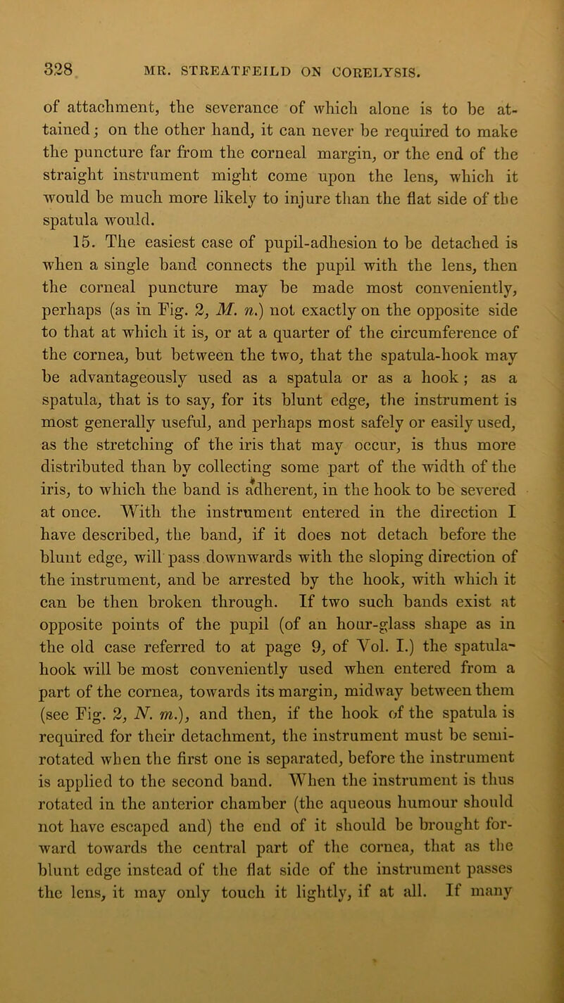 of attachment, the severance of which alone is to be at- tained ; on the other hand, it can never be required to make the puncture far from the corneal margin, or the end of the straight instrument might come upon the lens, which it would he much more likely to injure than the flat side of the spatula would. 15. The easiest case of pupil-adhesion to he detached is when a single band connects the pupil with the lens, then the corneal puncture may he made most conveniently, perhaps (as in Fig. 2, M. n.) not exactly on the opposite side to that at which it is, or at a quarter of the circumference of the cornea, hut between the two, that the spatula-hook may he advantageously used as a spatula or as a hook ; as a spatula, that is to say, for its blunt edge, the instrument is most generally useful, and perhaps most safely or easily used, as the stretching of the iris that may occur, is thus more distributed than by collecting some part of the width of the iris, to which the band is adherent, in the hook to be severed at once. With the instrument entered in the direction I have described, the band, if it does not detach before the blunt edge, will pass downwards with the sloping direction of the instrument, and be arrested by the hook, with which it can be then broken through. If two such bands exist at opposite points of the pupil (of an hour-glass shape as in the old case referred to at page 9, of Yol. I.) the spatula' hook will be most conveniently used when entered from a part of the cornea, towards its margin, midway between them (see Fig. 2, N. m.), and then, if the hook of the spatula is required for their detachment, the instrument must be semi- rotated when the first one is separated, before the instrument is applied to the second band. When the instrument is thus rotated in the anterior chamber (the aqueous humour should not have escaped and) the end of it should be brought for- ward towards the central part of the cornea, that as the blunt edge instead of the flat side of the instrument passes the lens, it may only touch it lightly, if at all. If many