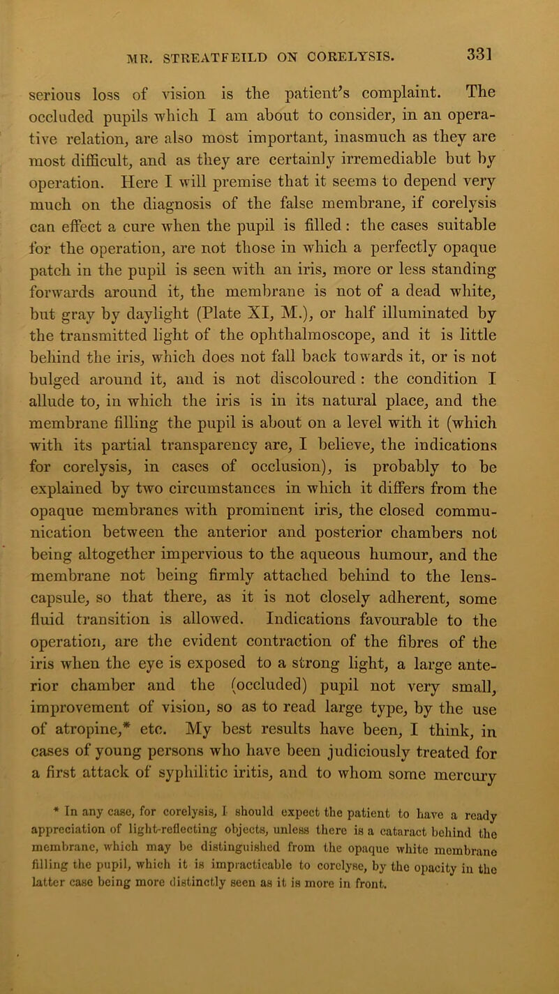 serious loss of vision is the patient’s complaint. The occluded pupils which I am about to consider, in an opera- tive relation, are also most important, inasmuch as they are most difficult, and as they are certainly irremediable but by operation. Here I will premise that it seems to depend very much on the diagnosis of the false membrane, if corelysis can effect a cure when the pupil is filled : the cases suitable for the operation, are not those in which a perfectly opaque patch in the pupil is seen with an iris, more or less standing forwards around it, the membrane is not of a dead white, but gray by daylight (Plate XI, M.), or half illuminated by the transmitted light of the ophthalmoscope, and it is little behind the iris, which does not fall back towards it, or is not bulged around it, and is not discoloured : the condition I allude to, in which the iris is in its natural place, and the membrane filling the pupil is about on a level with it (which with its partial transparency are, I believe, the indications for corelysis, in cases of occlusion), is probably to be explained by two circumstances in which it differs from the opaque membranes with prominent iris, the closed commu- nication between the anterior and posterior chambers not being altogether impervious to the aqueous humour, and the membrane not being firmly attached behind to the lens- capsule, so that there, as it is not closely adherent, some fluid transition is allowed. Indications favourable to the operation, are the evident contraction of the fibres of the iris when the eye is exposed to a strong light, a large ante- rior chamber and the (occluded) pupil not very small, improvement of vision, so as to read large type, by the use of atropine,* etc. My best results have been, I think, in cases of young persons who have been judiciously treated for a first attack of syphilitic iritis, and to whom some mercury * In any case, for corelysis, I should expect the patient to have a ready appreciation of light-reflecting objects, unless there is a cataract behind the membrane, which may be distinguished from the opaque white membrane filling the pupil, which it is impracticable to corclyse, by the opacity in the latter case being more distinctly seen as it is more in front.