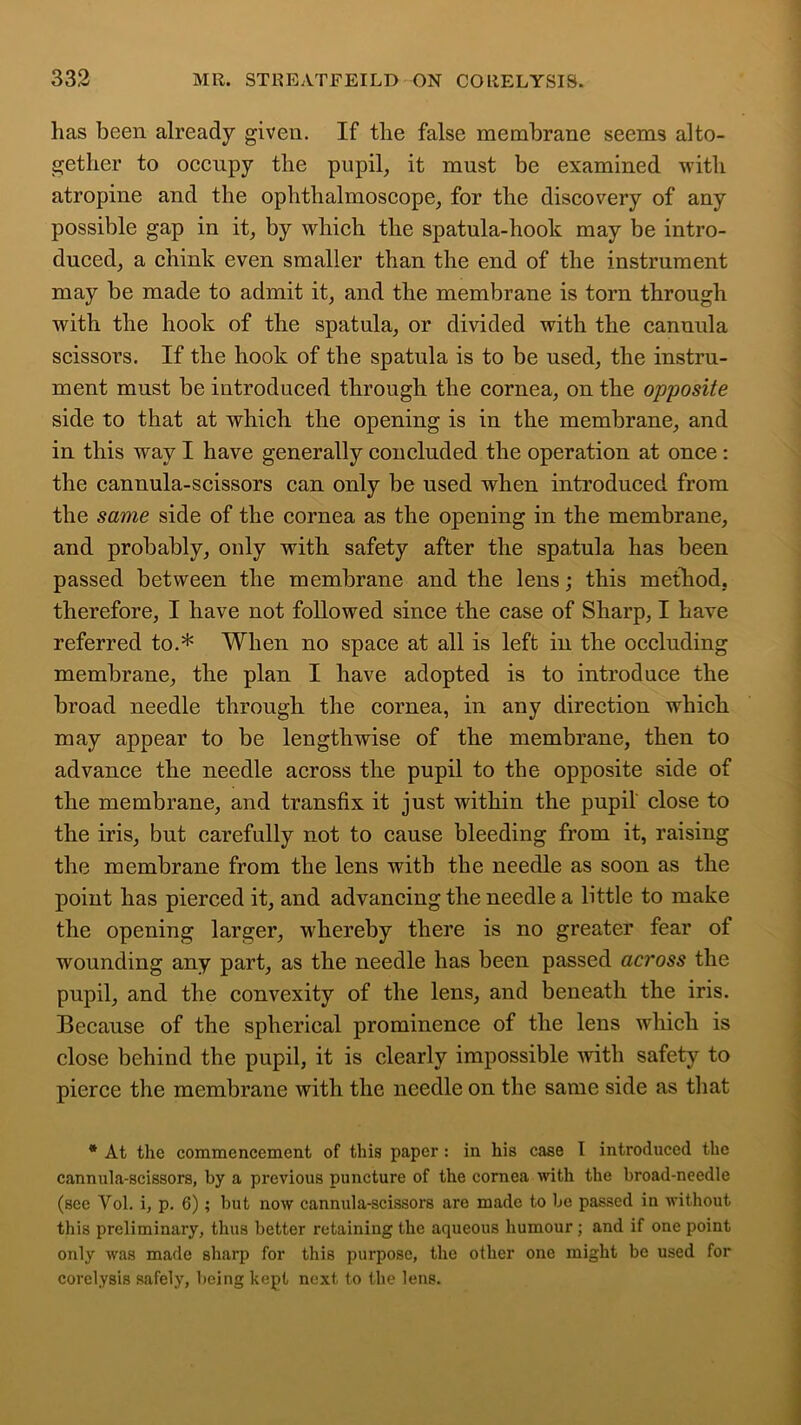lias been already given. If tlie false membrane seems alto- gether to occupy the pupil, it must be examined with atropine and the ophthalmoscope, for the discovery of any possible gap in it, by which the spatula-hook may be intro- duced, a chink even smaller than the end of the instrument may be made to admit it, and the membrane is torn through with the hook of the spatula, or divided with the cannula scissors. If the hook of the spatula is to be used, the instru- ment must be introduced through the cornea, on the opposite side to that at which the opening is in the membrane, and in this way I have generally concluded the operation at once : the cannula-scissors can only be used when introduced from the same side of the cornea as the opening in the membrane, and probably, only with safety after the spatula has been passed between the membrane and the lens; this method, therefore, I have not followed since the case of Sharp, I have referred to.* When no space at all is left in the occluding membrane, the plan I have adopted is to introduce the broad needle through the cornea, in any direction which may appear to be lengthwise of the membrane, then to advance the needle across the pupil to the opposite side of the membrane, and transfix it just within the pupil close to the iris, but carefully not to cause bleeding from it, raising the membrane from the lens with the needle as soon as the point has pierced it, and advancing the needle a little to make the opening larger, whereby there is no greater fear of wounding any part, as the needle has been passed across the pupil, and the convexity of the lens, and beneath the iris. Because of the spherical prominence of the lens which is close behind the pupil, it is clearly impossible with safety to pierce the membrane with the needle on the same side as that * At the commencement of this paper: in his case I introduced the cannula-scissors, by a previous puncture of the cornea with the broad-needle (see Yol. i, p. 6); but now cannula-scissors are made to be passed in without this preliminary, thus better retaining the aqueous humour; and if one point only was made sharp for this purpose, the other one might be used for corelysis safely, being kept next to the lens.