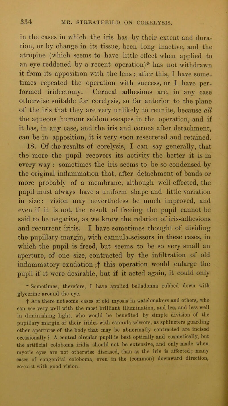 in the cases in which the iris has by their extent and dura- tion, or by change in its tissue, been long inactive, and the atropine (which seems to have little effect when applied to an eye reddened by a recent operation)* has not withdrawn it from its apposition with the lens; after this, I have some- times repeated the operation with success, or I have per- formed iridectomy. Corneal adhesions are, in any case otherwise suitable for corelysis, so far anterior to the plane of the iris that they are very unlikely to reunite, because all the aqueous humour seldom escapes in the operation, and if it has, in any case, and the iris and cornea after detachment, can be in apposition, it is very soon resecreted and retained. 18. Of the results of corelysis, I can say generally, that the more the pupil recovers its activity the better it is in every way : sometimes the iris seems to be so condensed by the original inflammation that, after detachment of bands or more probably of a membrane, although well effected, the pupil must always have a uniform shape and little variation in size: vision may nevertheless be much improved, and even if it is not, the result of freeing the pupil cannot be said to be negative, as we know the relation of iris-adhesions and recurrent iritis. I have sometimes thought of dividing the pupillary margin, with cannula-scissors in these cases, in which the pupil is freed, but seems to be so very small an aperture, of one size, contracted by the infiltration of old inflammatory exudation ;f this operation would enlarge the pupil if it were desirable, but if it acted again, it could only * Sometimes, therefore, I have applied belladonna rubbed dovm with glycerine around the eye. t Are there not some cases of old myosis in watchmakers and others, who can see very well with the most brilliant illumination, and less and less well in diminishing light, who would be benefited by simple division of the pupillary margin of their irides with cannula-scissors, as sphincters guarding other apertures of the body that may be abnormally contracted are incised occasionally 1 A central circular pupil is best optically and cosmetically, but the artificial coloboma iridis should not be extensive, and only made when myotic eyes are not otherwise diseased, than as the iris is affected; many cases of congenital coloboma, even in the (common) downward direction, co-exist with good vision.