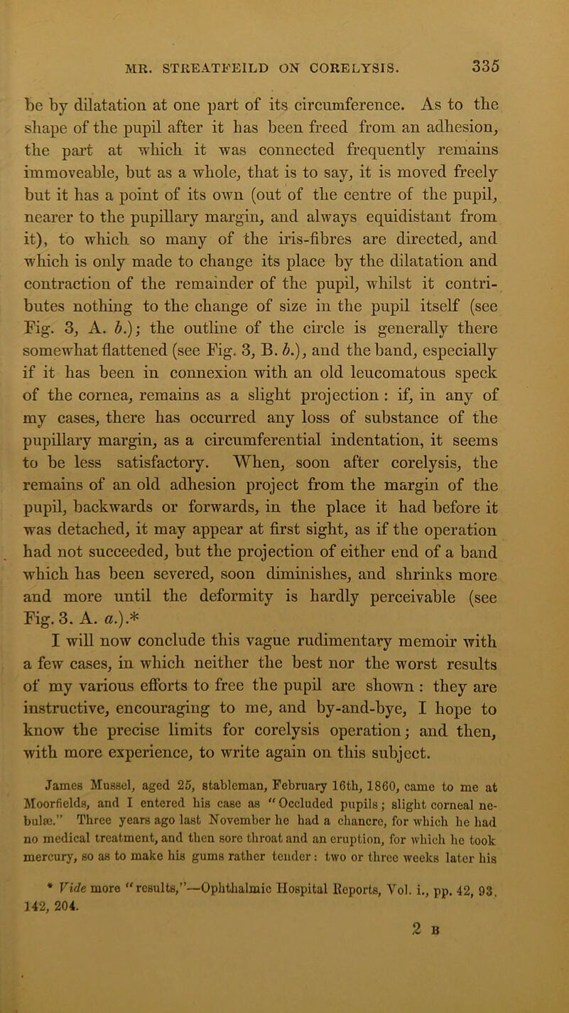 be by dilatation at one part of its circumference. As to the shape of the pupil after it has been freed from an adhesion, the part at which it was connected frequently remains immoveable, but as a whole, that is to say, it is moved freely but it has a point of its own (out of the centre of the pupil, nearer to the pupillary margin, and always equidistant from it), to which so many of the iris-fibres are directed, and which is only made to change its place by the dilatation and contraction of the remainder of the pupil, whilst it contri- butes nothing to the change of size in the pupil itself (see Fig. 3, A. b.); the outline of the circle is generally there somewhat flattened (see Fig. 3, B. b.)} and the band, especially if it has been in connexion with an old leucomatous speck of the cornea, remains as a slight projection : if, in any of my cases, there has occurred any loss of substance of the pupillary margin, as a circumferential indentation, it seems to be less satisfactory. When, soon after corelysis, the remains of an old adhesion project from the margin of the pupil, backwards or forwards, in the place it had before it was detached, it may appear at first sight, as if the operation had not succeeded, but the projection of either end of a band which has been severed, soon diminishes, and shrinks more and more until the deformity is hardly perceivable (see Fig. 3. A. a.).* I will now conclude this vague rudimentary memoir with a few cases, in which neither the best nor the worst results of my various efforts to free the pupil are shown : they are instructive, encouraging to me, and by-and-bye, I hope to know the precise limits for corelysis operation; and then, with more experience, to write again on this subject. James Mussel, aged 25, stableman, February 16th, 1860, came to me at Moorfields, and I entered bis case as  Occluded pupils; slight corneal ne- bula;.” Three years ago last November he had a chancre, for which he had no medical treatment, and then sore throat and an eruption, for which he took mercury, so as to make his gums rather tender: two or three weeks later his * Vide more “results,”—Ophthalmic Hospital Reports, Vol. i., pp. 42, 93,