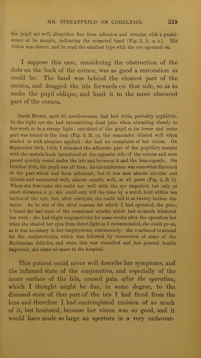 the pupil act well, altogether free from adhesion and circular, with a promi- nence at its margin, indicating the retracted band (Fig. 3, A. a. z.). His vision was clearer, and he read the smallest type with the eye operated on. I suppose this case, considering the obstruction of the dots on the hack of the cornea, was as good a restoration as could he. The band was behind the clearest part of the cornea, and dragged the iris forwards on that side, so as to make the pupil oblique, and limit it to the more obscured part of the cornea. Sarah Brown, aged 30, needlewoman, had had iritis, probably syphilitic. In the right eye she had intermitting dead pain when attending closely to her work or in a strong light: one-third of the pupil at its lower and outer part was bound to the lens (Fig. 3, B, a), the remainder dilated well when shaded or with atropine applied : she had no complaint of her vision. On September 29th, 1859, I detached the adherent part of the pupillary margin with the spatula-hook introduced at the opposite side of the cornea and once passed quickly round under the iris and between it and the lens-capsule. On October 10th, the pupil was all free; its circumference was somewhat flattened at the part which had been adherent; but it was now almost circular and dilated and contracted well, almost equally well, at all parts (Fig. 3, B. b). When she first came she could see well with the eye impaired, but only at short distances, e. g., she could only tell the time by a watch held within ten inches of the eye, but, after corelysis, she could tell it at twenty inches dis- tance. As to one of the chief reasons for which I had operated, the pain, I found she had none of the occasional attacks which had so much hindered her work : she had slight conjunctivitis for some weeks after the operation but when she shaded her eyes from direct light as I recommended, she could go on, as it was necessary in her employment, continuously: she continued to attend for the coujunctivitis, which was followed by obstruction of some of the Meibomian follicles, and when this was remedied and . her general health improved, she came no more to the hospital. This patient could never well describe her symptoms, and the inflamed state of the conjunctiva, and especially of the inner surface of the lids, caused pain after the operation, which I thought might be due, in some degree, to the diseased state of that part of the iris I had freed from the lens and therefore I had contemplated excision of so much of it, hut hesitated, because her vision was so good, and it would have made so large an aperture in a very unfavour-