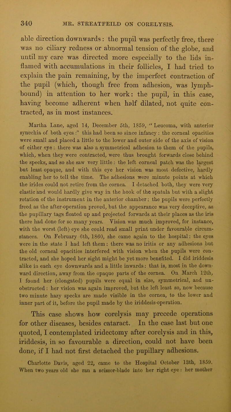 able direction downwards: the pupil was perfectly free, there was no ciliary redness or abnormal tension of the globe, and until my care was directed more especially to the lids in- flamed with accumulations in their follicles, I had tried to explain the pain remaining, by the imperfect contraction of the pupil (which, though free from adhesion, was lymph- bound) in attention to her work: the pupil, in this case, having become adherent when half dilated, not quite con- tracted, as in most instances. Martha Lane, aged 14, December 5th, 1859, “ Leucoma, with anterior synechia of both eyes this had been so since infancy : the corneal opacities were small and placed a little to the lower and outer side of the axis of vision of either eye : there was also a symmetrical adhesion to them of the pupils, which, when they were contracted, were thus brought forwards close behind the specks, and so she saw very little: the left corneal patch was the largest but least opaque, and with this eye her vision was most defective, hardly enabling her to tell the time. The adhesions were minute points at which the irides could not retire from the cornea. I detached both, they were very elastic and would hardly give way in the hook of the spatula but with a slight rotation of the instrument in the anterior chamber; the pupils were perfectly freed as the after-operation proved, but the appearance was very deceptive, as the pupillary tags floated up and projected forwards at their places as the iris there had done for so many years. Vision was much improved, for instance, with the worst (left) eye she could read small print under favourable circum- stances. On February 6th, 1860, she came again to the hospital; the eyes were in the state I had left them; there was no iritis or any adhesions but the old corneal opacities interfered with vision when the pupils were con- tracted, and she hoped her sight might be yet more benefited. I did iriddesis alike in each eye downwards and a little inwards; that is, most in the down- ward direction, away from the opaque parts of the cornea. On March 12th, I found her (elongated) pupils were equal in size, symmetrical, and un- obstructed : her vision was again improved, but the left least so, now because two minute hazy specks are made visible in the cornea, to the lower and inner part of it, before the pupil made by the iriddesis-operation. This case shows how corelysis may precede operations for other diseases, besides cataract. In the case last but one quoted, I contemplated iridectomy after corelysis and in this, iriddesis, in so favourable a direction, could not have been done, if I had not first detached the pupillary adhesions. Charlotte Davis, aged 22, came to the Hospital October 13th, 1859. When two years old she ran a scissor-blade into her right eye: her mother