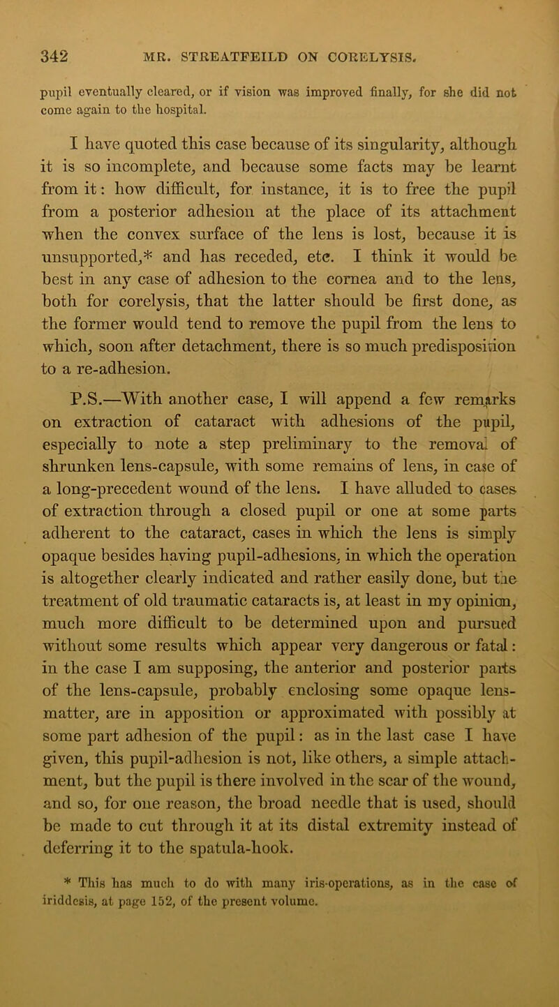 pupil eventually cleared, or if vision was improved finally, for she did not come again to the hospital. I have quoted this case because of its singularity, although it is so incomplete, and because some facts may be learnt from it: how difficult, for instance, it is to free the pupil from a posterior adhesion at the place of its attachment when the convex surface of the lens is lost, because it is unsupported,* and has receded, etc. I think it would be best in any case of adhesion to the cornea and to the lens, both for corelysis, that the latter should be first done, as the former would tend to remove the pupil from the lens to which, soon after detachment, there is so much predisposition to a re-adhesion. P.S.—With another case, I will append a few remarks on extraction of cataract with adhesions of the pupil, especially to note a step preliminary to the removal of shrunken lens-capsule, with some remains of lens, in case of a long-precedent wound of the lens. I have alluded to cases of extraction through a closed pupil or one at some parts adherent to the cataract, cases in which the lens is simply opaque besides having pupil-adhesions, in which the operation is altogether clearly indicated and rather easily done, but tlie treatment of old traumatic cataracts is, at least in my opinion, much more difficult to be determined upon and pursued without some results which appear very dangerous or fatal: in the case I am supposing, the anterior and posterior paits of the lens-capsule, probably enclosing some opaque lens- matter, are in apposition or approximated with possibly at some part adhesion of the pupil: as in the last case I have given, this pupil-adhesion is not, like others, a simple attach- ment, but the pupil is there involved in the scar of the wound, and so, for one reason, the broad needle that is used, should be made to cut through it at its distal extremity instead of deferring it to the spatula-liook. * This has much to do with many iris-operations, as in the case of iriddesis, at page 152, of the present volume.