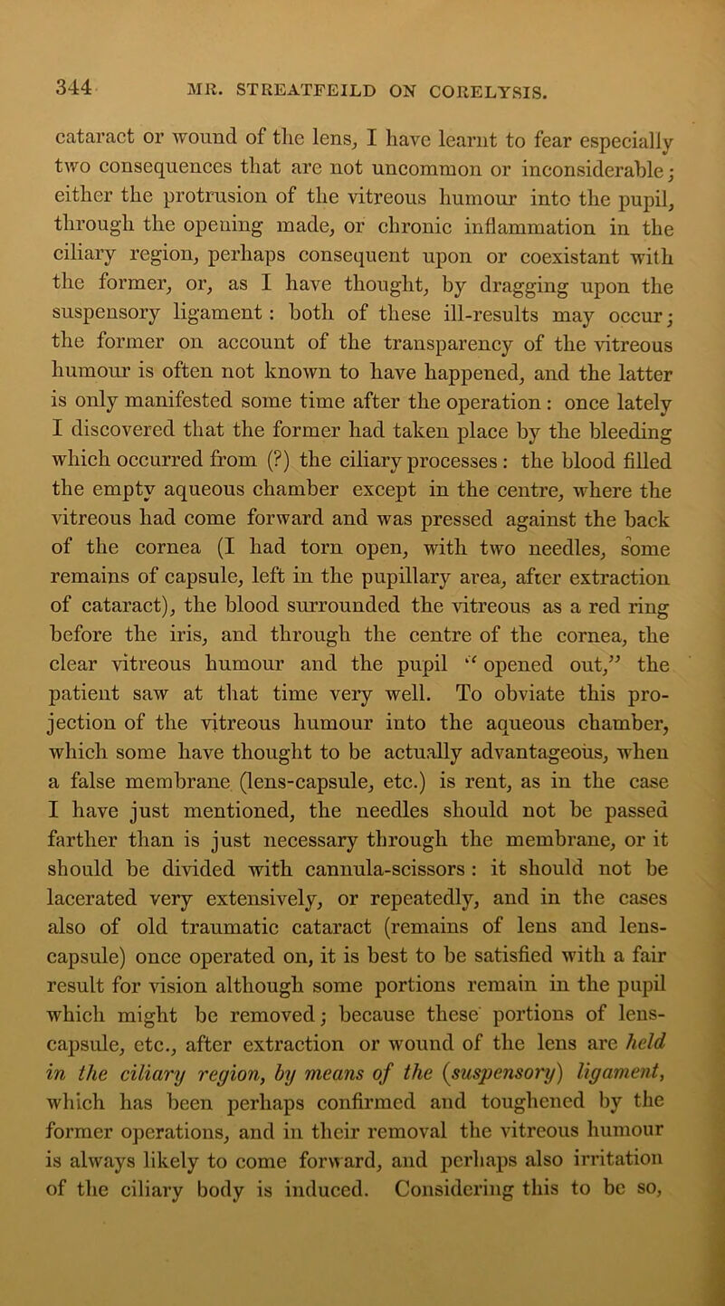 cataract or wound of tlie lens, I have learnt to fear especially two consequences that are not uncommon or inconsiderable; either the protrusion of the vitreous humour into the pupil, through the opening made, or chronic inflammation in the ciliary region, perhaps consequent upon or coexistant with the former, or, as I have thought, by dragging upon the suspensory ligament: both of these ill-results may occur; the former on account of the transparency of the vitreous humour is often not known to have happened, and the latter is only manifested some time after the operation: once lately I discovered that the former had taken place by the bleeding which occurred from (?) the ciliary processes : the blood filled the empty aqueous chamber except in the centre, where the vitreous had come forward and was pressed against the back of the cornea (I had torn open, with two needles, some remains of capsule, left in the pupillary area, after extraction of cataract), the blood surrounded the vitreous as a red ring before the iris, and through the centre of the cornea, the clear vitreous humour and the pupil “ opened out,” the patient saw at that time very well. To obviate this pro- jection of the vitreous humour into the aqueous chamber, which some have thought to be actually advantageous, when a false membrane (lens-capsule, etc.) is rent, as in the case I have just mentioned, the needles should not be passed farther than is just necessary through the membrane, or it should be divided with cannula-scissors : it should not be lacerated very extensively, or repeatedly, and in the cases also of old traumatic cataract (remains of lens and lens- capsule) once operated on, it is best to be satisfied with a fair result for vision although some portions remain in the pupil which might be removed; because these portions of lens- capsule, etc., after extraction or wound of the lens are held, in the ciliary region, by means of the (suspensory) ligament, which has been perhaps confirmed and toughened by the former operations, and in their removal the vitreous humour is always likely to come forward, and perhaps also irritation of the ciliary body is induced. Considering this to be so,