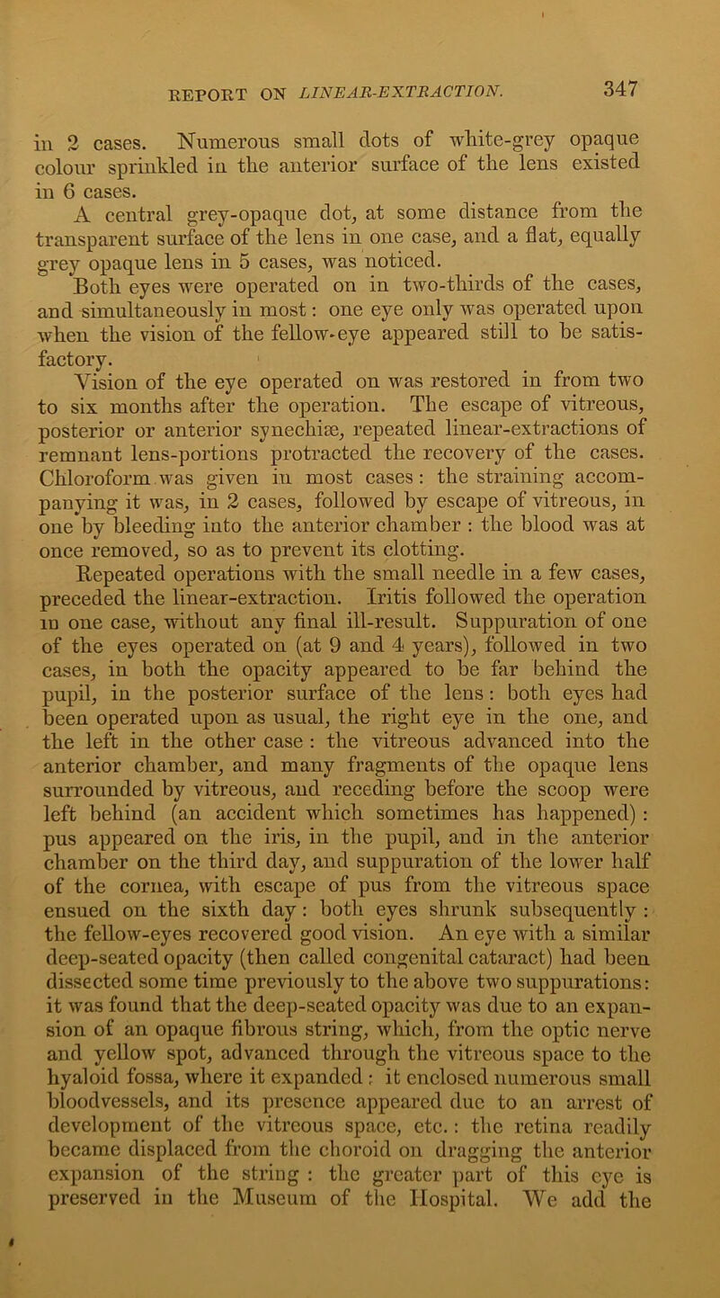 EEPORT ON LINEAR-EXTRACTION. in 2 cases. Numerous small dots of white-grey opaque colour sprinkled iu the anterior surface of the lens existed in 6 cases. A central grey-opaque dot, at some distance from the transparent surface of the lens in one case, and a flat, equally grey opaque lens in 5 cases, was noticed. Both eyes were operated on in two-thirds of the cases, and simultaneously in most: one eye only was operated upon when the vision of the fellow-eye appeared still to he satis- factory. Vision of the eye operated on was restored in from two to six months after the operation. The escape of vitreous, posterior or anterior synechise, repeated linear-extractions of remnant lens-portions protracted the recovery of the cases. Chloroform was given in most cases: the straining accom- panying it was, in 2 cases, followed by escape of vitreous, in one by bleeding into the anterior chamber : the blood was at once removed, so as to prevent its clotting. Repeated operations with the small needle in a few cases, preceded the linear-extraction. Iritis followed the operation m one case, without any final ill-result. Suppuration of one of the eyes operated on (at 9 and 4 years), followed in two cases, in both the opacity appeared to be far behind the pupil, in the posterior surface of the lens: both eyes had been operated upon as usual, the right eye in the one, and the left in the other case : the vitreous advanced into the anterior chamber, and many fragments of the opaque lens surrounded by vitreous, and receding before the scoop were left behind (an accident which sometimes has happened) : pus appeared on the iris, in the pupil, and in the anterior chamber on the third day, and suppuration of the lower half of the cornea, with escape of pus from the vitreous space ensued on the sixth day: both eyes shrunk subsequently : the fellow-eyes recovered good vision. An eye with a similar deep-seated opacity (then called congenital cataract) had been dissected some time previously to the above two suppurations: it was found that the deep-seated opacity was due to an expan- sion of an opaque fibrous string, which, from the optic nerve and yellow spot, advanced through the vitreous space to the hyaloid fossa, where it expanded ; it enclosed numerous small bloodvessels, and its presence appeared due to an arrest of development of the vitreous space, etc.: the retina readily became displaced from the choroid on dragging the anterior expansion of the string : the greater part of this eye is preserved in the Museum of the Hospital. We add the *