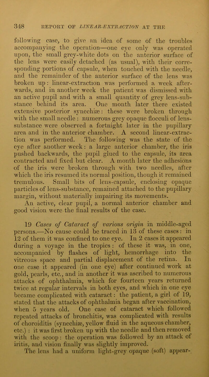 following case, to give an idea of some of the troubles accompanying the operation—one eve only was operated upon, the small grey-white dots on the anterior surface of the lens were easily detached (as usual), with their corre- sponding portions of capsule, when touched with the needle, and the remainder of the anterior surface of the lens was broken up : linear-extraction was performed a week after- wards, and in another week the patient was dismissed with an active pupil and with a small quantity of grey lens-sub- stance behind its area. One month later there existed extensive posterior synechias: these were broken through with the small needle : numerous grey opaque flocculi of lens- substance were observed a fortnight later in the pupillary area and in the anterior chamber. A second linear-extrac- tion was performed. The following was the state of the eye after another week: a large anterior chamber, the iris pushed backwards, the pupil glued to the capsule, its area contracted and fixed but clear. A month later the adhesions of the iris were broken through with two needles, after which the iris resumed its normal position, though it remained tremulous. Small bits of lens-capsule, enclosing opaque particles of lens-substance, remained attached to the pupillary margin, without materially impairing its movements. An active, clear pupil, a normal anterior chamber and good vision were the final results of the case. 19 Cases of Cataract of various origin in middle-aged persons.—No cause could be traced in 13 of these cases: in 12 of them it was confined to one eye. In 2 cases it appeared during a voyage in the tropics : of these it was, in one, accompanied by flashes of light, hemorrhage into the vitreous space and partial displacement of the retina. In one case it appeared (in one eye) after continued work at gold, pearls, etc., and in another it was ascribed to numerous attacks of ophthalmia, which for fourteen years returned twice at regular intervals in both eyes, and which in one eye became complicated with cataract: the patient, a girl of 19, stated that the attacks of ophthalmia began after vaccination, when 5 years old. One case of cataract which followed repeated attacks of bronchitis, was complicated with results of choroiditis (synechise, yellow fluid in the aqueous chamber, etc.) : it was first broken up with the needle and then removed with the scoop: the operation was followed by an attack ot iritis, and vision finally was slightly improved. The lens had a uniform light-grey opaque (soft) appear-