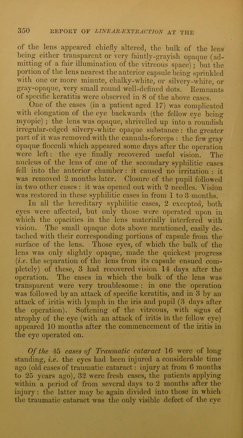 of the lens appeared chiefly altered, the bulk of the lens being either transparent or very faintly-grayisli opaque (ad- mitting of a fair illumination of the vitreous* space); but the portion of the lens nearest the anterior capsule being sprinkled with one or more minute, chalky-white, or silvery-white, or gray-opaque, very small round well-defined dots. * Remnants of specific keratitis were observed in 8 of the above cases. One of the cases (in a patient aged 17) was complicated with elongation of the eye backwards (the fellow eye being myopic) ; the lens was opaque, shrivelled up into a roundish irregular-edged silvery-white opaque substance : the greater part of it was removed with the cannula-forceps : the few gray opaque flocculi which appeared some days after the operation were left: the eye finally recovered useful vision. The nucleus of the lens of one of the secondary syphilitic cases fell into the anterior chamber : it caused no irritation : it was removed 2 months later. Closure of the pupil followed in two other cases : it was opened out with 2 needles. Vision was restored in these syphilitic cases in from 1 to 3 months. In all the hereditary syphilitic cases, 2 excepted, both eyes were affected, but only those were operated upon in which the opacities in the lens materially interfered with vision. The small opaque dots above mentioned, easily de- tached with their corresponding portions of capsule from the surface of the lens. Those eyes, of which the bulk of the lens was only slightly opaque, made the quickest progress (i.e. the separation of the lens from its capsule ensued com- pletely) of these, 3 had recovered vision 14 days after the operation. The cases in which the bulk of the lens was transparent were very troublesome : in one the operation was followed by an attack of specific keratitis, and in 3 by an attack of iritis with lymph in the iris and pupil (3 days after the operation). Softening of the vitreous, with signs of atrophy of the eye (with an attack of iritis in the fellow eye) appeared 10 months after the commencement of the iritis in the eye operated on. Of the 45 cases of Traumatic cataract 16 were of long standing, i.e. the eyes had been injured a considerable time ago (old cases of traumatic cataract: injury at from 6 months to 25 years ago), 32 were fresh cases, the patients applying within a period of from several days to 2 months after the injury: the latter may be again divided into those in which the traumatic cataract was the only visible defect of the eye