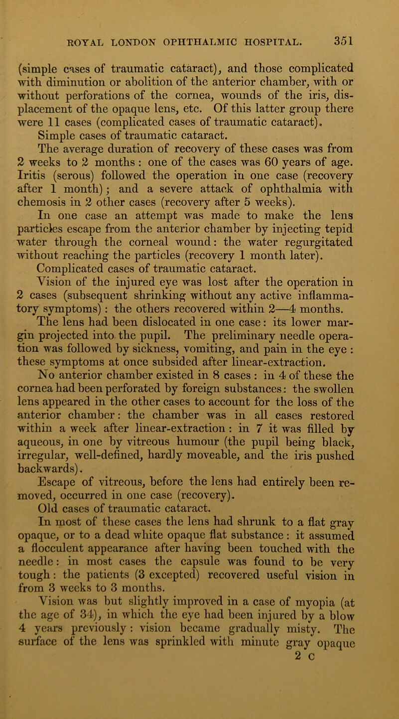(simple cases of traumatic cataract), and those complicated with diminution or abolition of the anterior chamber, with or without perforations of the cornea, wounds of the iris, dis- placement of the opaque lens, etc. Of this latter group there were 11 cases (complicated cases of traumatic cataract). Simple cases of traumatic cataract. The average duration of recovery of these cases was from 2 weeks to 2 months : one of the cases was 60 years of age. Iritis (serous) followed the operation in one case (recovery after 1 month); and a severe attack of ophthalmia with chemosis in 2 other cases (recovery after 5 weeks). In one case an attempt was made to make the lens particles escape from the anterior chamber by injecting tepid water through the corneal wound: the water regurgitated without reaching the particles (recovery 1 month later). Complicated cases of traumatic cataract. Vision of the injured eye was lost after the operation in 2 cases (subsequent shrinking without any active inflamma- tory symptoms): the others recovered within 2—4 months. The lens had been dislocated in one case: its lower mar- gin projected into the pupil. The preliminary needle opera- tion was followed by sickness, vomiting, and pain in the eye : these symptoms at once subsided after linear-extraction. No anterior chamber existed in 8 cases : in 4 of these the cornea had been perforated by foreign substances: the swollen lens appeared in the other cases to account for the loss of the anterior chamber: the chamber was in all cases restored within a week after linear-extraction : in 7 it was filled by aqueous, in one by vitreous humour (the pupil being black, irregular, well-defined, hardly moveable, and the iris pushed backwards). Escape of vitreous, before the lens had entirely been re- moved, occurred in one case (recovery). Old cases of traumatic cataract. In most of these cases the lens had shrunk to a flat gray opaque, or to a dead white opaque flat substance : it assumed a flocculent appearance after having been touched with the needle: in most cases the capsule was found to be very tough: the patients (3 excepted) recovered useful vision in from 3 weeks to 3 months. Vision was but slightly improved in a case of myopia (at the age of 34), in which the eye had been injured by a blow 4 years previously: vision became gradually misty. The surface of the lens was sprinkled with minute gray opaque 2 c