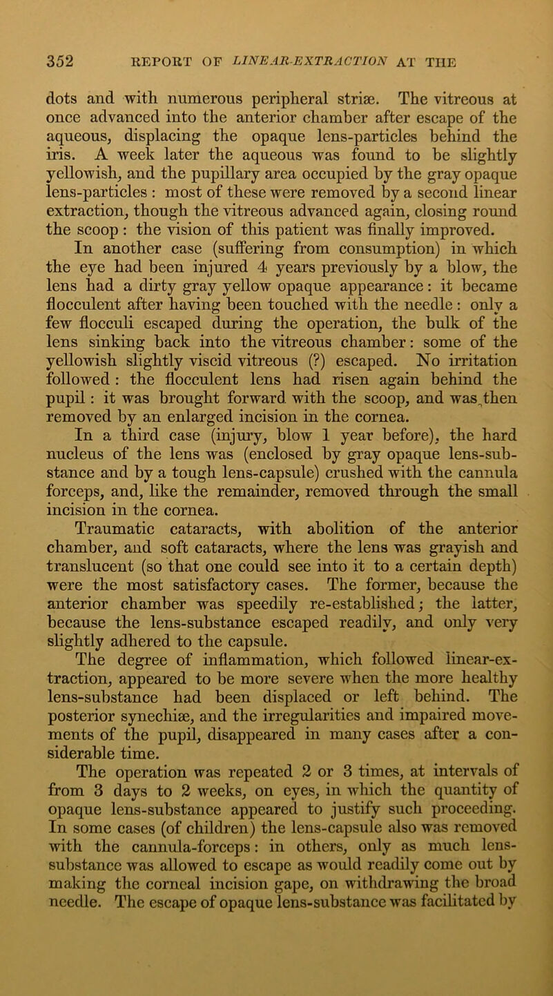 dots and with numerous peripheral strise. The vitreous at once advanced into the anterior chamber after escape of the aqueous, displacing the opaque lens-particles behind the iris. A week later the aqueous was found to be slightly yellowish, and the pupillary area occupied by the gray opaque lens-particles : most of these were removed by a second linear extraction, though the vitreous advanced again, closing round the scoop : the vision of this patient was finally improved. In another case (suffering from consumption) in which the eye had been injured 4 years previously by a blow, the lens had a dirty gray yellow opaque appearance: it became flocculent after having been touched with the needle : only a few flocculi escaped during the operation, the bulk of the lens sinking back into the vitreous chamber: some of the yellowish slightly viscid vitreous (?) escaped. No irritation followed : the flocculent lens had risen again behind the pupil: it was brought forward with the scoop, and was„then removed by an enlarged incision in the cornea. In a third case (injury, blow 1 year before), the hard nucleus of the lens was (enclosed by gray opaque lens-sub- stance and by a tough lens-capsule) crushed with the cannula forceps, and, like the remainder, removed through the small incision in the cornea. Traumatic cataracts, with abolition of the anterior chamber, and soft cataracts, where the lens was grayish and translucent (so that one could see into it to a certain depth) were the most satisfactory cases. The former, because the anterior chamber was speedily re-established; the latter, because the lens-substance escaped readily, and only very slightly adhered to the capsule. The degree of inflammation, which followed linear-ex- traction, appeared to be more severe when the more healthy lens-substance had been displaced or left behind. The posterior synechise, and the irregularities and impaired move- ments of the pupil, disappeared in many cases after a con- siderable time. The operation was repeated 2 or 3 times, at intervals of from 3 days to 2 weeks, on eyes, in which the quantity of opaque lens-substance appeared to justify such proceeding. In some cases (of children) the lens-capsule also was removed with the cannula-forceps: in others, only as much lens- substance was allowed to escape as would readily come out by making the corneal incision gape, on withdrawing the broad needle. The escape of opaque lens-substance was facilitated by