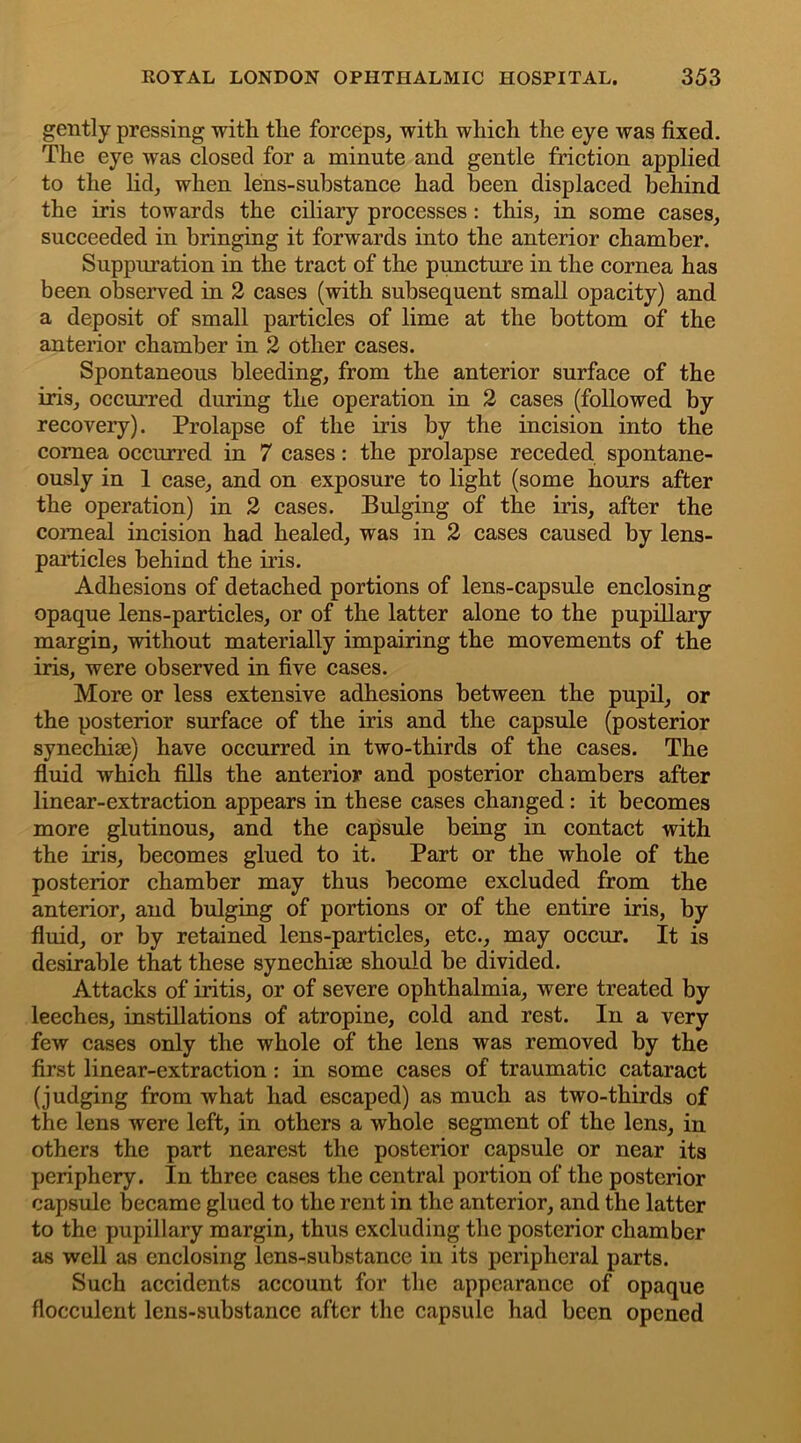 gently pressing with the forceps, with which the eye was fixed. The eye was closed for a minute and gentle friction applied to the lid, when lens-substance had been displaced behind the iris towards the ciliary processes : this, in some cases, succeeded in bringing it forwards into the anterior chamber. Suppuration in the tract of the puncture in the cornea has been observed in 2 cases (with subsequent small opacity) and a deposit of small particles of lime at the bottom of the anterior chamber in 2 other cases. Spontaneous bleeding, from the anterior surface of the iris, occurred during the operation in 2 cases (followed by recovery). Prolapse of the iris by the incision into the cornea occurred in 7 cases: the prolapse receded spontane- ously in 1 case, and on exposure to light (some hours after the operation) in 2 cases. Bulging of the iris, after the comeal incision had healed, was in 2 cases caused by lens- particles behind the iris. Adhesions of detached portions of lens-capsule enclosing opaque lens-particles, or of the latter alone to the pupillary margin, without materially impairing the movements of the iris, were observed in five cases. More or less extensive adhesions between the pupil, or the posterior surface of the iris and the capsule (posterior synechise) have occurred in two-thirds of the cases. The fluid which fills the anterior and posterior chambers after linear-extraction appears in these cases changed: it becomes more glutinous, and the capsule being in contact with the iris, becomes glued to it. Part or the whole of the posterior chamber may thus become excluded from the anterior, and bulging of portions or of the entire iris, by fluid, or by retained lens-particles, etc., may occur. It is desirable that these synechise should be divided. Attacks of iritis, or of severe ophthalmia, were treated by leeches, instillations of atropine, cold and rest. In a very few cases only the whole of the lens was removed by the first linear-extraction : in some cases of traumatic cataract (judging from what had escaped) as much as two-thirds of the lens were left, in others a whole segment of the lens, in others the part nearest the posterior capsule or near its periphery. In three cases the central portion of the posterior capsule became glued to the rent in the anterior, and the latter to the pupillary margin, thus excluding the posterior chamber as well as enclosing lens-substance in its peripheral parts. Such accidents account for the appearance of opaque flocculent lens-substance after the capsule had been opened