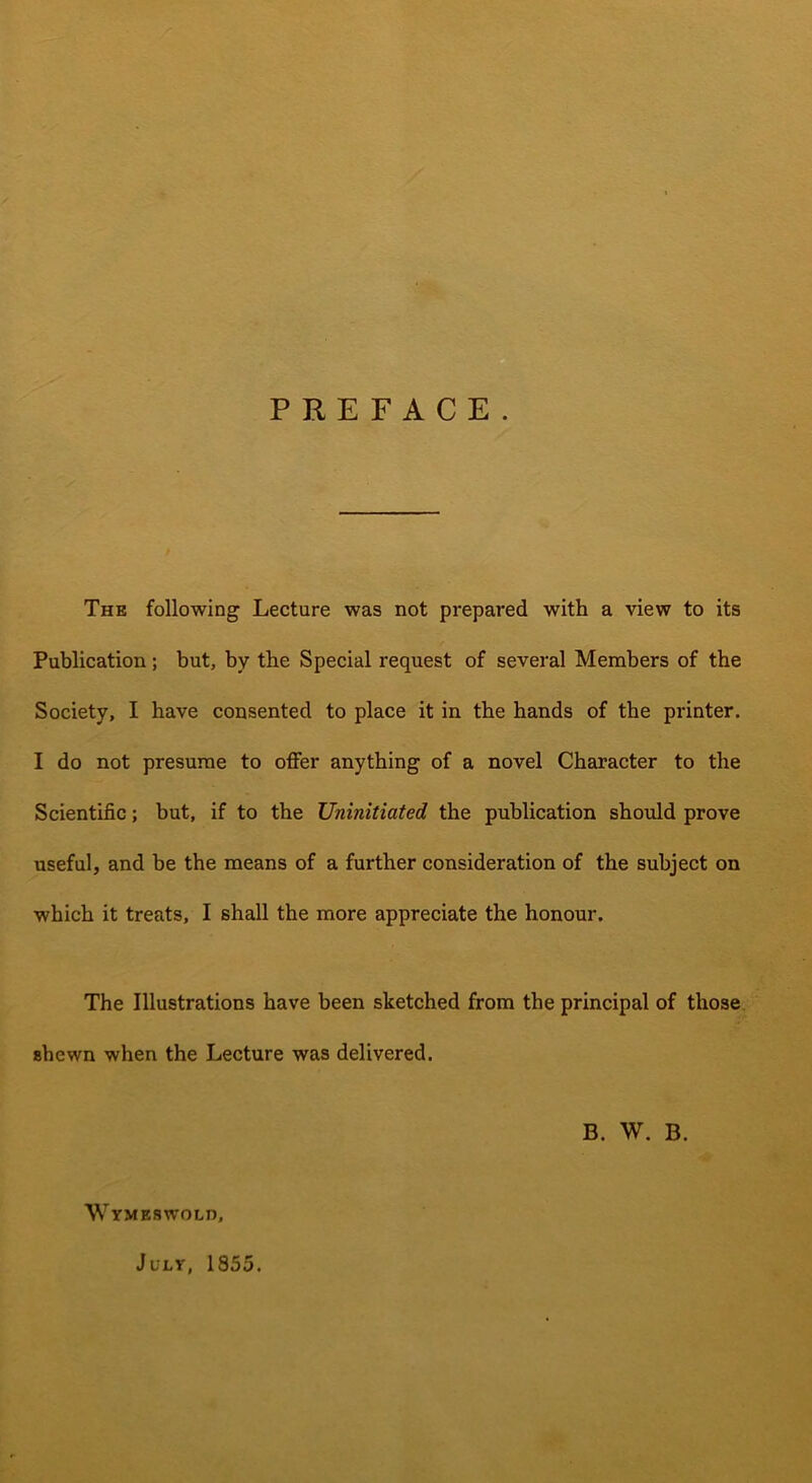 The following Lecture was not prepared with a view to its Publication; but, by the Special request of several Members of the Society, I have consented to place it in the hands of the printer. I do not presume to offer anything of a novel Character to the Scientific; but, if to the Uninitiated the publication should prove useful, and be the means of a further consideration of the subject on which it treats, I shall the more appreciate the honour. The Illustrations have been sketched from the principal of those shewn when the Lecture was delivered. B. W. B. Wymeswold, July, 1855.