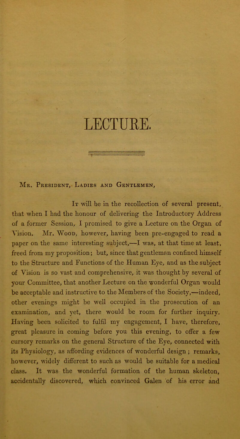 LECTURE. Mr. President, Ladies and Gentlemen, It will be in the recollection of several present, that when I had the honour of delivering the Introductory Address of a former Session, I promised to give a Lecture on the Organ of Vision. Mr. Wood, however, having been pre-engaged to read a paper on the same interesting subject,—I was, at that time at least, freed from my proposition; hut, since that gentleman confined himself to the Structure and Functions of the Human Eye, and as the subject of Vision is so vast and comprehensive, it was thought by several of your Committee, that another Lecture on the wonderful Organ would be acceptable and instructive to the Members of the Society,—indeed, other evenings might be well occupied in the prosecution of an examination, and yet, there would be room for further inquiry. Having been solicited to fulfil my engagement, I have, therefore, great pleasure in coming before you this evening, to offer a few cursory remarks on the general Structure of the Eye, connected with its Physiology, as affording evidences of wonderful design ; remarks, however, widely different to such as would be suitable for a medical class. It was the wonderful formation of the human skeleton, accidentally discovered, which convinced Galen of his error and