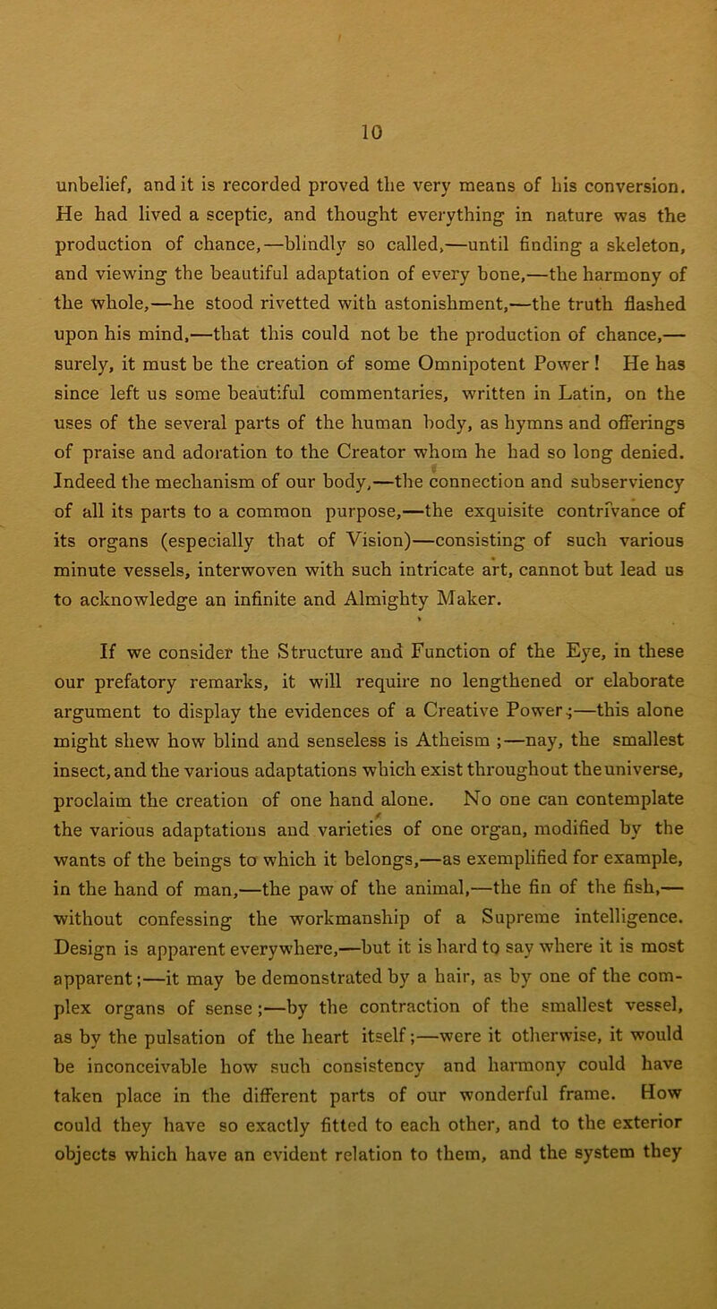 unbelief, and it is recorded proved the very means of his conversion. He had lived a sceptic, and thought everything in nature was the production of chance,—blindly so called,—until finding a skeleton, and viewing the beautiful adaptation of every bone,—the harmony of the whole,—he stood rivetted with astonishment,—the truth flashed upon his mind,—that this could not be the production of chance,— surely, it must be the creation of some Omnipotent Power ! He has since left us some beautiful commentaries, written in Latin, on the uses of the several parts of the human body, as hymns and offerings of praise and adoration to the Creator whom he had so long denied. Indeed the mechanism of our body,—the connection and subserviency of all its parts to a common purpose,—the exquisite contrivance of its organs (especially that of Vision)—consisting of such various minute vessels, interwoven with such intricate art, cannot but lead us to acknowledge an infinite and Almighty Maker. % If we consider the Structure and Function of the Eye, in these our prefatory remarks, it will require no lengthened or elaborate argument to display the evidences of a Creative Powers—this alone might shew how blind and senseless is Atheism ;—nay, the smallest insect, and the various adaptations which exist throughout theuniverse, proclaim the creation of one hand alone. No one can contemplate the various adaptations and varieties of one oi'gan, modified by the wants of the beings to which it belongs,—as exemplified for example, in the hand of man,—the paw of the animal,—the fin of the fish,— without confessing the workmanship of a Supreme intelligence. Design is apparent everywhere,—but it is hard to say where it is most apparent;—it may be demonstrated by a hair, as by one of the com- plex organs of sense ;—by the contraction of the smallest vessel, as by the pulsation of the heart itself;—were it otherwise, it would be inconceivable how such consistency and harmony could have taken place in the different parts of our wonderful frame. How could they have so exactly fitted to each other, and to the exterior objects which have an evident relation to them, and the system they