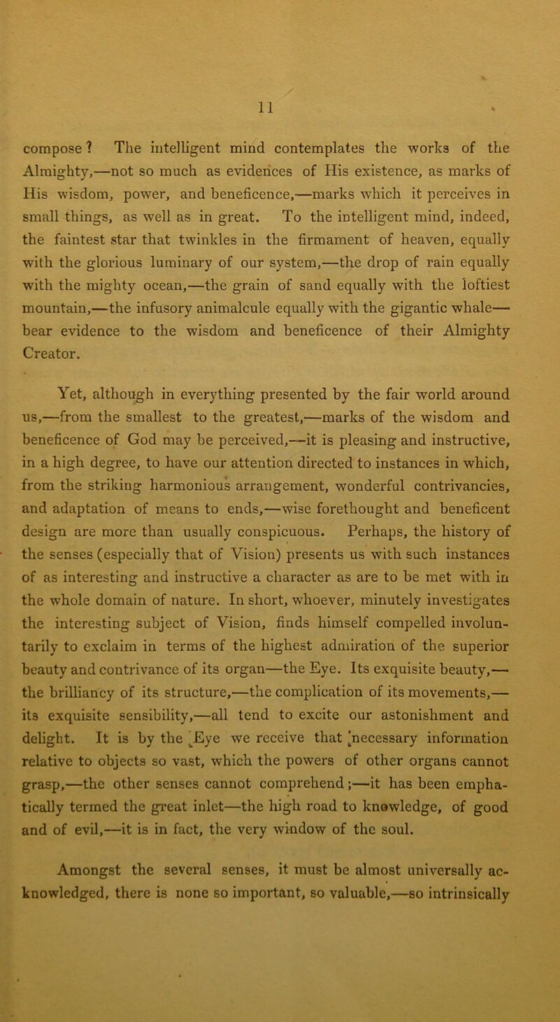 compose ? The intelligent mind contemplates the works of the Almighty,—not so much as evidences of His existence, as marks of His wisdom, power, and beneficence,—marks which it perceives in small things, as well as in great. To the intelligent mind, indeed, the faintest star that twinkles in the firmament of heaven, equally with the glorious luminary of our system,—the drop of rain equally with the mighty ocean,—the grain of sand equally with the loftiest mountain,—the infusory animalcule equally with the gigantic whale— bear evidence to the wisdom and beneficence of their Almighty Creator. Yet, although in everything presented by the fair world around us,—from the smallest to the greatest,—marks of the wisdom and beneficence of God may be perceived,—it is pleasing and instructive, in a high degree, to have our attention directed to instances in which, from the striking harmonious arrangement, wonderful contrivancies, and adaptation of means to ends,—wise forethought and beneficent design are more than usually conspicuous. Perhaps, the history of the senses (especially that of Vision) presents us with such instances of as interesting and instructive a character as are to be met with in the whole domain of nature. In short, whoever, minutely investigates the interesting subject of Vision, finds himself compelled involun- tarily to exclaim in terms of the highest admiration of the superior beauty and contrivance of its organ—the Eye. Its exquisite beauty,— the brilliancy of its structure,—the complication of its movements,— its exquisite sensibility,—all tend to excite our astonishment and delight. It is by the Eye we receive that [necessary information relative to objects so vast, which the powers of other organs cannot grasp,—the other senses cannot comprehend;—it has been empha- tically termed the great inlet—the high road to knowledge, of good and of evil,—it is in fact, the very window of the soul. Amongst the several senses, it must be almost universally ac- knowledged, there is none so important, so valuable,—so intrinsically