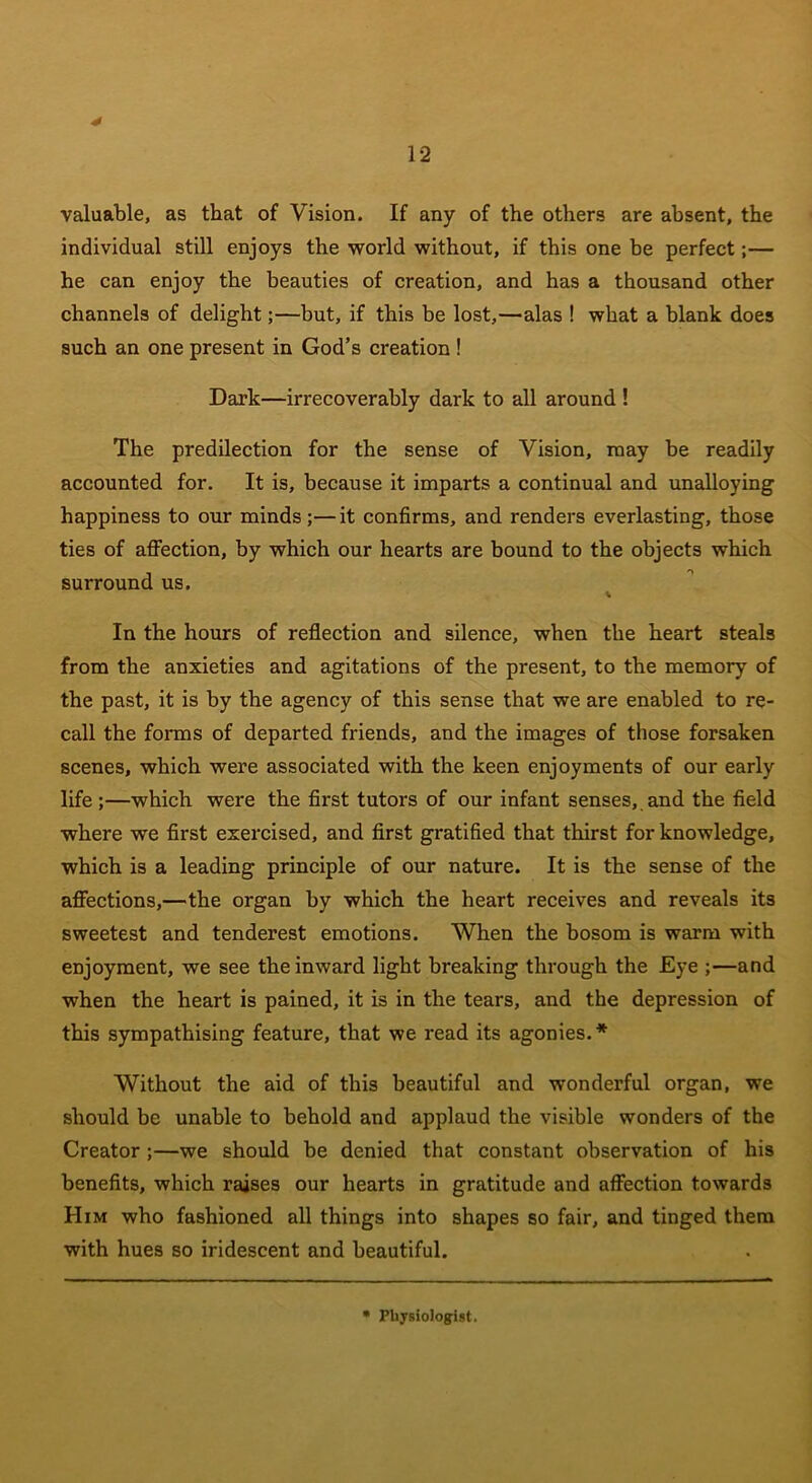 valuable, as that of Vision. If any of the others are absent, the individual still enjoys the world without, if this one be perfect;— he can enjoy the beauties of creation, and has a thousand other channels of delight;—but, if this be lost,—alas ! what a blank does such an one present in God’s creation ! Dark—irrecoverably dark to all around ! The predilection for the sense of Vision, may be readily accounted for. It is, because it imparts a continual and unalloying happiness to our minds;—it confirms, and renders everlasting, those ties of affection, by which our hearts are bound to the objects which surround us. \ In the hours of reflection and silence, when the heart steals from the anxieties and agitations of the present, to the memory of the past, it is by the agency of this sense that we are enabled to re- call the forms of departed friends, and the images of those forsaken scenes, which were associated with the keen enjoyments of our early life ;—which were the first tutors of our infant senses,, and the field where we first exercised, and first gratified that thirst for knowledge, which is a leading principle of our nature. It is the sense of the affections,—the organ by which the heart receives and reveals its sweetest and tenderest emotions. When the bosom is warm with enjoyment, we see the inward light breaking through the Eye ;—and when the heart is pained, it is in the tears, and the depression of this sympathising feature, that we read its agonies.* Without the aid of this beautiful and wonderful organ, we should be unable to behold and applaud the visible wonders of the Creator ;—we should be denied that constant observation of his benefits, which raises our hearts in gratitude and affection towards Him who fashioned all things into shapes so fair, and tinged them with hues so iridescent and beautiful. Physiologist.