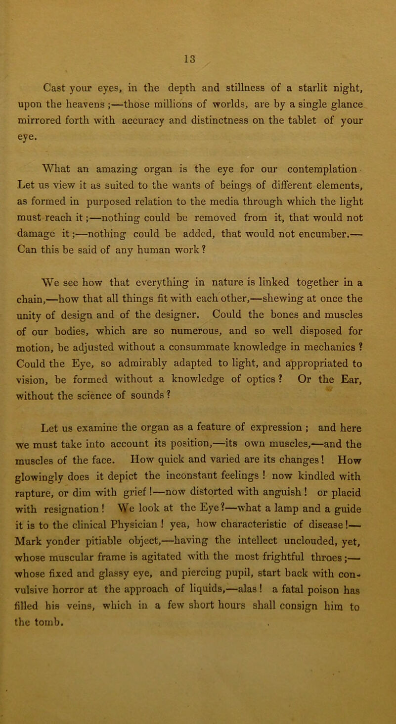 Cast your eyes, in the depth and stillness of a starlit night, upon the heavens ;—those millions of worlds, are by a single glance mirrored forth with accuracy and distinctness on the tablet of your eye. What an amazing organ is the eye for our contemplation Let us view it as suited to the wants of beings of different elements, as formed in purposed relation to the media through which the light must reach it;—nothing could be removed from it, that would not damage it;—nothing could be added, that would not encumber.— Can this be said of any human work ? We see how that everything in nature is linked together in a chain,—how that all things fit with each other,—shewing at once the unity of design and of the designer. Could the bones and muscles of our bodies, which are so numerous, and so well disposed for motion, be adjusted without a consummate knowledge in mechanics ? Could the Eye, so admirably adapted to light, and appropriated to vision, be formed without a knowledge of optics ? Or the Ear, without the science of sounds ? Let us examine the organ as a feature of expression ; and here we must take into account its position,—its own muscles,—and the muscles of the face. How quick and varied are its changes! How glowingly does it depict the inconstant feelings ! now kindled with rapture, or dim with grief !—now distorted with anguish ! or placid with resignation ! We look at the Eye?—what a lamp and a guide it is to the clinical Physician ! yea, how characteristic of disease!— Mark yonder pitiable object,—having the intellect unclouded, yet, whose muscular frame is agitated with the most frightful throes;— whose fixed and glassy eye, and piercing pupil, start back with con- vulsive horror at the approach of liquids,—alas ! a fatal poison has filled his veins, which in a few short hours shall consign him to the tomb.