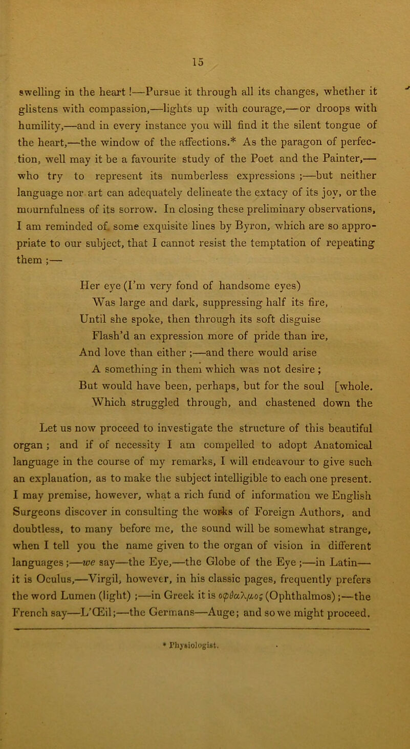 swelling in the heart!—Pursue it through all its changes, whether it glistens with compassion,—lights up with courage,—or droops with humility,—and in every instance you Will find it the silent tongue of the heart,—the window of the affections.* As the paragon of perfec- tion, well may it be a favourite study of the Poet and the Painter,— who try to represent its numberless expressions ;—but neither language nor art can adequately delineate the extacy of its joy, or the mournfulness of its sorrow. In closing these preliminary observations, I am reminded of. some exquisite lines by Byron, which are so appro- priate to our subject, that I cannot resist the temptation of l’epeating them ;— Her eye (I’m very fond of handsome eyes) Was large and dark, suppressing half its fire, Until she spoke, then through its soft disguise Flash’d an expression more of pride than ire, And love than either ;—and there would arise A something in them which was not desire ; But would have been, perhaps, but for the soul [whole. Which struggled through, and chastened down the Let us now proceed to investigate the structure of this beautiful organ ; and if of necessity I am compelled to adopt Anatomical language in the course of my remarks, I will endeavour to give such an explanation, as to make the subject intelligible to each one present. I may premise, however, what a rich fund of information we English Surgeons discover in consulting the works of Foreign Authors, and doubtless, to many before me, the sound will be somewhat strange, when I tell you the name given to the organ of vision in different languages;—we say—the Eye,—the Globe of the Eye ;—in Latin— it is Oculus,—Virgil, however, in his classic pages, frequently prefers the word Lumen (light) ;—in Greek it is opQaX^o; (Ophthalmos);—the French say—L’CEil;—the Germans—Auge; and so we might proceed.