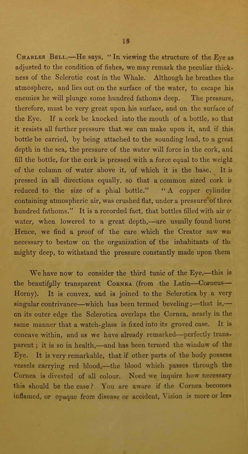 Charles Bell.—He says, “ In viewing the structure of the Eye as adjusted to the condition of fishes, we may remark the peculiar thick- ness of the Sclerotic coat in the Whale. Although he breathes the atmosphere, and lies out on the surface of the water, to escape his enemies he will plunge some hundred fathoms deep. The pressure, therefore, must be very great upon his surface, and on the surface of the Eye. If a cork be knocked into the mouth of a bottle, so that it resists all further pressure that we can make upon it, and if this bottle be carried, by being attached to the sounding lead, to a great depth in the sea, the pressure of the water will force in the cork, and fill the bottle, for the cork is pressed with a force equal to the weight of the column of water above it, of which it is the base. It is pressed in all directions equally, so that a common sized cork is reduced to the size of a phial bottle.” “ A copper cylinder containing atmospheric air, was crushed flat, under a pressure of three hundred fathoms.” It is a recorded fact, that bottles filled with air o- water, when lowered to a great depth,—are usually found burst Hence, we find a proof of the care which the Creator saw was necessary to bestow on the organization of the inhabitants of the mighty deep, to withstand the pressure constantly made upon them We have now to consider the third tunic of the Eye,—this is the beautifully transparent Cornea (from the Latin—Corneus— Horny). It is convex, and is joined to the Sclerotica by a very singular contrivance—which has been termed beveling ;—that is,— on its outer edge the Sclerotica overlaps the Cornea, nearly in the same manner that a watch-glass is fixed into its groved case. It is concave within, and as we have already remarked—perfectly trans- parent ; it is so in health,—and has been termed the window of the Eye. It is very remarkable, that if other parts of the body possess vessels carrying red blood,—the blood which passes through the Cornea is divested of all colour. Need we inquire how necessary this should be the case? You are aware if the Cornea becomes inflamed, or opaque from disease or accident, Vision is more or less