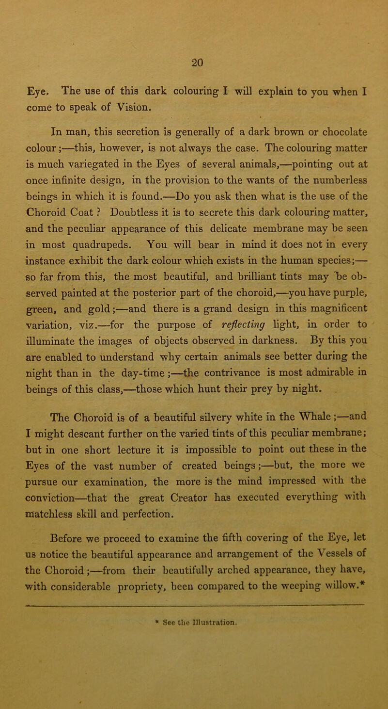 Eye. The use of this dark colouring I will explain to you when I come to speak of Vision. In man, this secretion is generally of a dark brown or chocolate colour;—this, however, is not always the case. The colouring matter is much variegated in the Eyes of several animals,—pointing out at once infinite design, in the provision to the wants of the numberless beings in wdiich it is found.—Do you ask then what is the use of the Choroid Coat ? Doubtless it is to secrete this dark colouring matter, and the peculiar appearance of this delicate membrane may be seen in most quadrupeds. You will bear in mind it does not in every instance exhibit the dark colour which exists in the human species;— so far from this, the most beautiful, and brilliant tints may be ob- served painted at the posterior part of the choroid,—you have purple, green, and gold;—and there is a grand design in this magnificent variation, viz.—for the purpose of reflecting light, in order to illuminate the images of objects observed in darkness. By this you are enabled to understand why certain animals see better during the night than in the day-time ;—the contrivance is most admirable in beings of this class,—those which hunt their prey by night. The Choroid is of a beautiful silvery white in the Whale ;—and I might descant further on the varied tints of this peculiar membrane; but in one short lecture it is impossible to point out these in the Eyes of the vast number of created beings;—but, the more we pursue our examination, the more is the mind impressed with the conviction—that the great Creator has executed everything with matchless skill and perfection. Before we proceed to examine the fifth covering of the Eye, let us notice the beautiful appearance and arrangement of the \ essels of the Choroid;—from their beautifully arched appearance, they have, with considerable propriety, been compared to the weeping willow.* * See the Illustration.