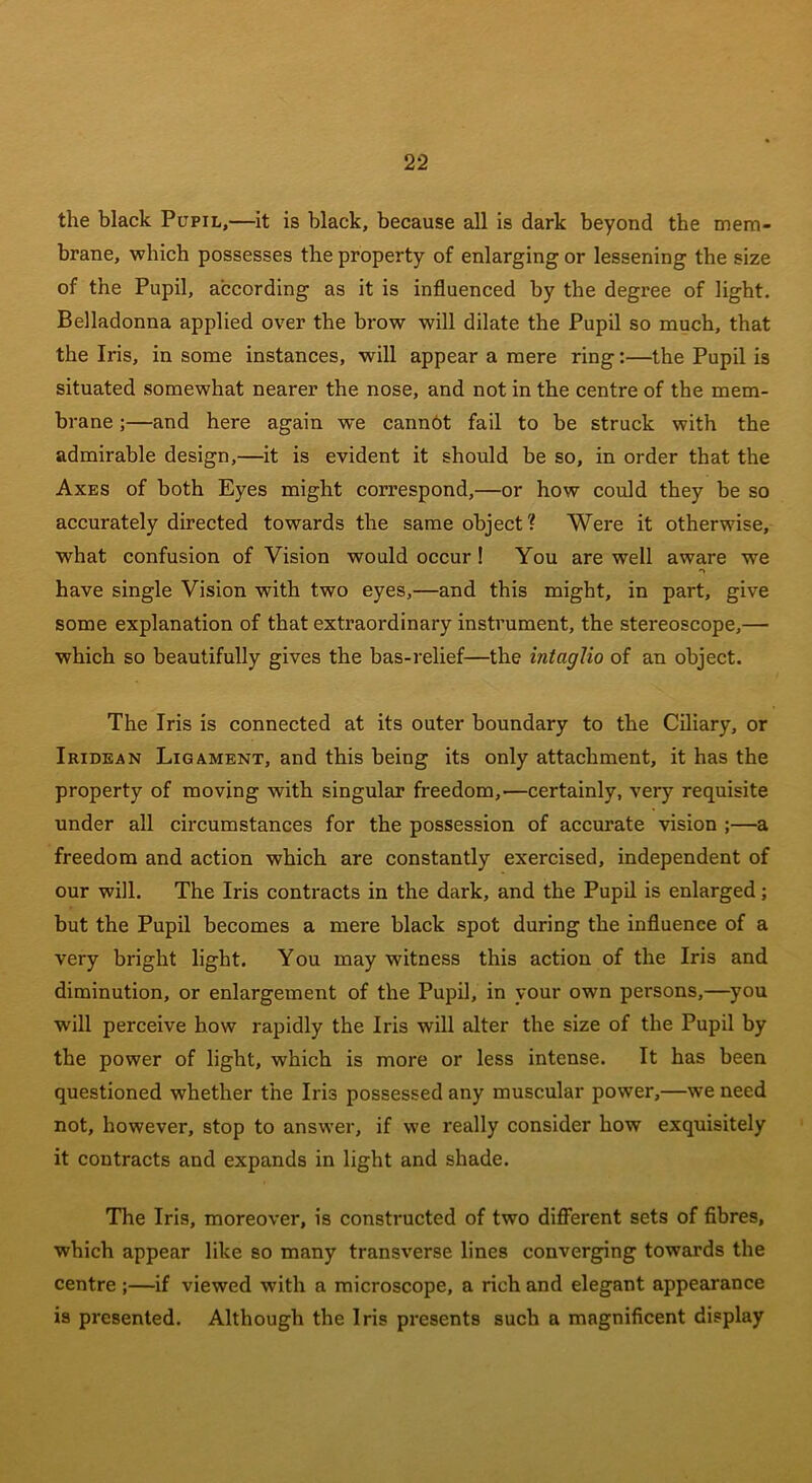 the black Pupil,—it is black, because all is dark beyond the mem- brane, which possesses the property of enlarging or lessening the size of the Pupil, according as it is influenced by the degree of light. Belladonna applied over the brow will dilate the Pupil so much, that the Iris, in some instances, will appear a mere ring:—the Pupil is situated somewhat nearer the nose, and not in the centre of the mem- brane ;—and here again we cannot fail to be struck with the admirable design,—it is evident it should be so, in order that the Axes of both Eyes might correspond,—or how could they be so accurately directed towards the same object? Were it otherwise, what confusion of Vision would occur ! You are well aware we have single Vision with two eyes,—and this might, in part, give some explanation of that extraordinary instrument, the stereoscope,— which so beautifully gives the bas-relief—the intaglio of an object. The Iris is connected at its outer boundary to the Ciliary, or Iridean Ligament, and this being its only attachment, it has the property of moving with singular freedom,—certainly, very requisite under all circumstances for the possession of accurate vision ;—a freedom and action which are constantly exercised, independent of our will. The Iris contracts in the dark, and the Pupil is enlarged; but the Pupil becomes a mere black spot during the influence of a very bright light. You may witness this action of the Iris and diminution, or enlargement of the Pupil, in your own persons,—you will perceive how rapidly the Iris will alter the size of the Pupil by the power of light, which is more or less intense. It has been questioned whether the Iris possessed any muscular power,—we need not, however, stop to answer, if we really consider how exquisitely it contracts and expands in light and shade. The Iris, moreover, is constructed of two different sets of fibres, which appear like so many transverse lines converging towards the centre ;—if viewed with a microscope, a rich and elegant appearance is presented. Although the Iris presents such a magnificent display