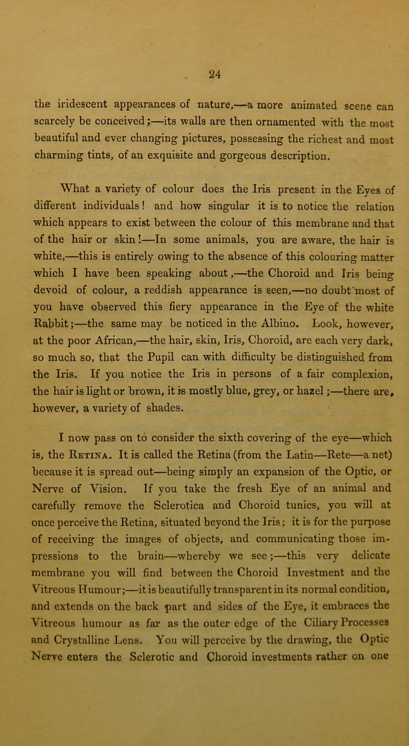 the iridescent appearances of nature,—a more animated scene can scarcely be conceived;—its walls are then ornamented with the most beautiful and ever changing pictures, possessing the richest and most charming tints, of an exquisite and gorgeous description. What a variety of colour does the Iris present in the Eyes of different individuals! and how singular it is to notice the relation which appears to exist between the colour of this membrane and that of the hair or skin!—In some animals, you are aware, the hair is white,—this is entirely owing to the absence of this colouring matter which I have been speaking about,—the Choroid and Iris being devoid of colour, a reddish appearance is seen,—no doubrmost of you have observed this fiery appearance in the Eye of the white Rabbit;—the same may be noticed in the Albino. Look, however, at the poor African,—the hair, skin. Iris, Choroid, are each very dark, so much so, that the Pupil can with difficulty be distinguished from the Iris. If you notice the Iris in persons of a fair complexion, the hair is light or brown, it is mostly blue, grey, or hazel;—there are, however, a variety of shades. I now pass on to consider the sixth covering of the eye—which is, the Retina. It is called the Retina (from the Latin—Rete—a net) because it is spread out—being simply an expansion of the Optic, or Nerve of Vision. If you take the fresh Eye of an animal and carefully remove the Sclerotica and Choroid tunics, you will at once perceive the Retina, situated beyond the Iris; it is for the purpose of receiving tire images of objects, and communicating those im- pressions to the brain—whereby we see ;—this very delicate membrane you will find between the Choroid Investment and the Vitreous Humour;—it is beautifully transparent in its normal condition, and extends on the back part and sides of the Eye, it embraces the Vitreous humour as far as the outer edge of the Ciliary Processes and Crystalline Lens. You will perceive by the drawing, the Optic Nerve enters the Sclerotic and Choroid investments rather on one