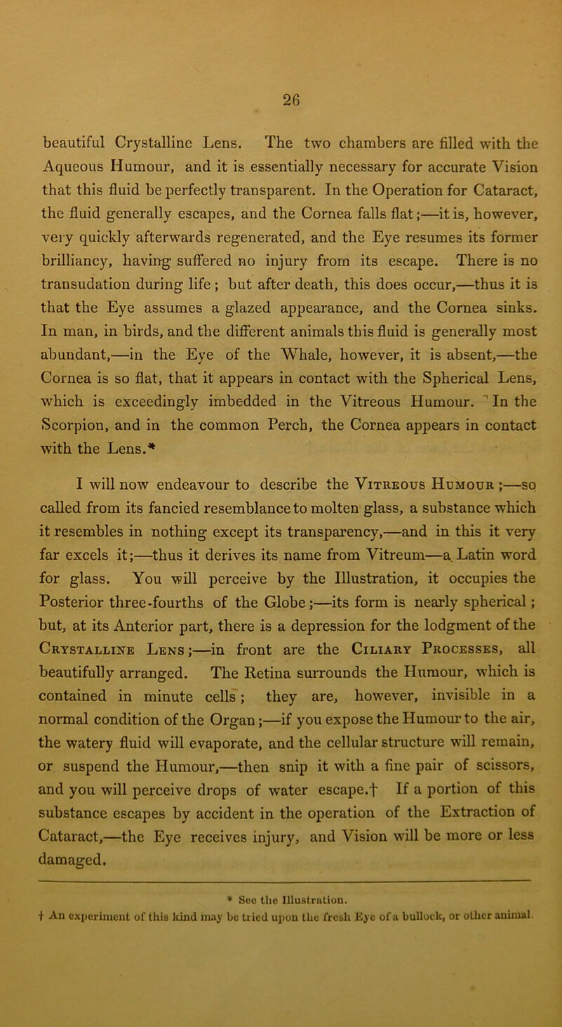 beautiful Crystalline Lens. The two chambers are filled with the Aqueous Humour, and it is essentially necessary for accurate Vision that this fluid be perfectly transparent. In the Operation for Cataract, the fluid generally escapes, and the Cornea falls flat;—it is, however, very quickly afterwards regenerated, and the Eye resumes its former brilliancy, having suffered no injury from its escape. There is no transudation during life ; but after death, this does occur,—thus it is that the Eye assumes a glazed appearance, and the Cornea sinks. In man, in birds, and the different animals this fluid is generally most abundant,—in the Eye of the Whale, however, it is absent,—the Cornea is so flat, that it appears in contact with the Spherical Lens, which is exceedingly imbedded in the Vitreous Humour. ° In the Scorpion, and in the common Perch, the Cornea appears in contact with the Lens.'* I will now endeavour to describe the Vitreous Humour ;—so called from its fancied resemblance to molten glass, a substance which it resembles in nothing except its transparency,—and in this it very far excels it;—thus it derives its name from Vitreum—a Latin word for glass. You will perceive by the Illustration, it occupies the Posterior three-fourths of the Globe ;—its form is nearly spherical; but, at its Anterior part, there is a depression for the lodgment of the Crystalline Lens;—in front are the Ciliary Processes, all beautifully arranged. The Retina surrounds the Humour, which is contained in minute cells; they are, however, invisible in a normal condition of the Organ;—if you expose the Humour to the air, the watery fluid will evaporate, and the cellular structure will remain, or suspend the Plumour,—then snip it with a fine pair of scissors, and you will perceive drops of water escape.f If a portion of this substance escapes by accident in the operation of the Extraction of Cataract,—the Eye receives injury, and Vision will be more or less damaged. * See the Illustration. f An experiment of this kind may be tried upon the fresh Eyo of a bullock, or other animal.