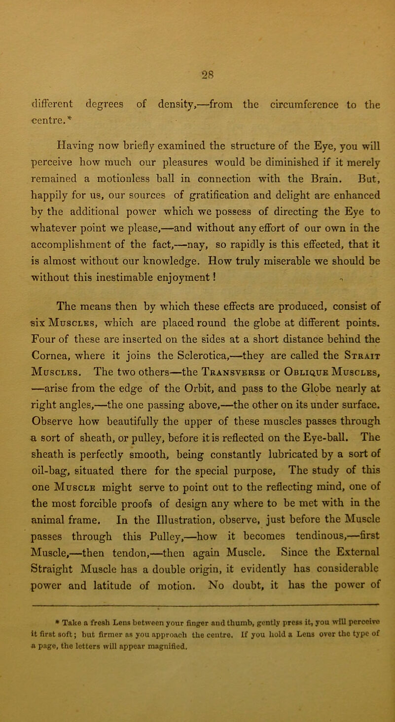 different degrees of density,—from the circumference to the centre.* Having now briefly examined the structure of the Eye, you will perceive how much our pleasures would be diminished if it merely remained a motionless ball in connection with the Brain. But, happily for us, our sources of gratification and delight are enhanced by the additional power which we possess of directing the Eye to whatever point we please,—and without any effort of our own in the accomplishment of the fact,—nay, so rapidly is this effected, that it is almost without our knowledge. How truly miserable we should be without this inestimable enjoyment! The means then by which these effects are produced, consist of six Muscles, which are placed round the globe at different points. Four of these are inserted on the sides at a short distance behind the Cornea, where it joins the Sclerotica,—they are called the Strait Muscles. The two others—the Transverse or Oblique Muscles, —arise from the edge of the Orbit, and pass to the Globe nearly at right angles,—the one passing above,—the other on its under surface. Observe how beautifully the upper of these muscles passes through a sort of sheath, or pulley, before it is reflected on the Eye-ball. The sheath is perfectly smooth, being constantly lubricated by a sort of oil-hag, situated there for the special purpose, The study of this one Muscle might serve to point out to the reflecting mind, one of the most forcible proofs of design any where to be met with in the animal frame. In the Illustration, observe, just before the Muscle passes through this Pulley,—how it becomes tendinous,—first Muscle,—then tendon,—then again Muscle. Since the External Straight Muscle has a double origin, it evidently has considerable power and latitude of motion. No doubt, it has the power of * Take a fresh Lens between your finger and thumb, gently press it, you will perceive it first soft; but firmer as you approach the centre. If you hold a Lens over the type of a page, the letters will appear magnified.