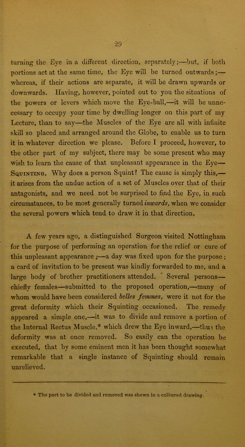 turning the Eye in a different direction, separately;—but, if both portions act at the same time, the Eye will be turned outwards ;— whereas, if their actions are separate, it will be drawn upwards or downwards. Having, however, pointed out to you the situations of the powers or levers which move the Eye-ball,—it will be unne- cessary to occupy your time by dwelling longer on this part of my Lecture, than to say—the Muscles of the Eye are all with infinite skill so placed and arranged around the Globe, to enable us to turn it in whatever direction we please. Before I proceed, however, to the other part of my subject, there may be some present who may wish to learn the cause of that unpleasant appearance in the Eye— Squinting. Why does a person Squint? The cause is simply this,— it arises from the undue action of a set of Muscles over that of their antagonists, and we need not be surprised to find the Eye, in such circumstances, to be most generally turned inwards, when we consider the several powers which tend to draw it in that direction. A few years ago, a distinguished Surgeon visited Nottingham for the purpose of performing an operation for the relief or cure of this unpleasant appearance;—a day was fixed upon for the purpose ; a card of invitation to be present was kindly forwarded to me, and a large body of brother practitioners attended. Several persons— chieflv females—submitted to the proposed operation,—many of whom would have been considered belles femmes, were it not for the great deformity which their Squinting occasioned. The remedy appeared a simple one,—it was to divide and remove a portion of the Internal Rectus Muscle,* which drew the Eye inward,—thus the deformity was at once removed. So easily can the operation be executed, that by some eminent men it has been thought somewhat remarkable that a single instance of Squinting should remain unrelieved. The part to be divided and removed was shewn in n, coloured drawing.