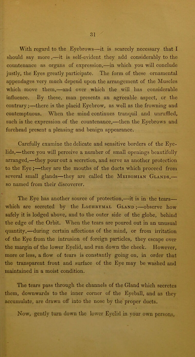 With regard to the Eyebrows—it is scarcely necessary that I should say more,—it is self-evident they add considerably to the countenance as organs of expression,—in which you will conclude justly, the Eyes greatly participate. The form of these ornamental appendages very much depend upon the arrangement of the Muscles which move them,—and over which the will has considerable influence. By these, man presents an agreeable aspect, or the contrary;—there is the placid Eyebrow, as well as the frowning and contemptuous. When the mind continues tranquil and unruffled, such is the expression of the countenance,—then the Eyebrows and forehead present a pleasing and benign appearance. Carefully examine the delicate and sensitive borders of the Eye- lids,—there you will perceive a number of small openings beautifully arranged,—they pour out a secretion, and serve as another protection to the Eye;—they are the mouths of the ducts which proceed from several small glands—they are called the Meibomian Glands,— so named from their discoverer. The Eye has another source of protection,—it is in the tears— which are secreted by the Lachrymal Gland ;—observe how safely it is lodged above, and to the outer side of the globe, behind the edge of the Orbit. When the tears are poured out in an unusual quantity,—during certain affections of the mind, or from irritation of the Eye from the intrusion of foreign particles, they escape over the margin of the lower Eyelid, and run down the cheek. However, more or less, a flow of tears is constantly going on, in order that the transparent front and surface of the Eye may be washed and maintained in a moist condition. The tears pass through the channels of the Gland which secretes them, downwards to the inner corner of the Eyeball, and as they accumulate, are drawn off into the nose by the proper ducts. Now, gently turn down the lower Eyelid in your own persons,