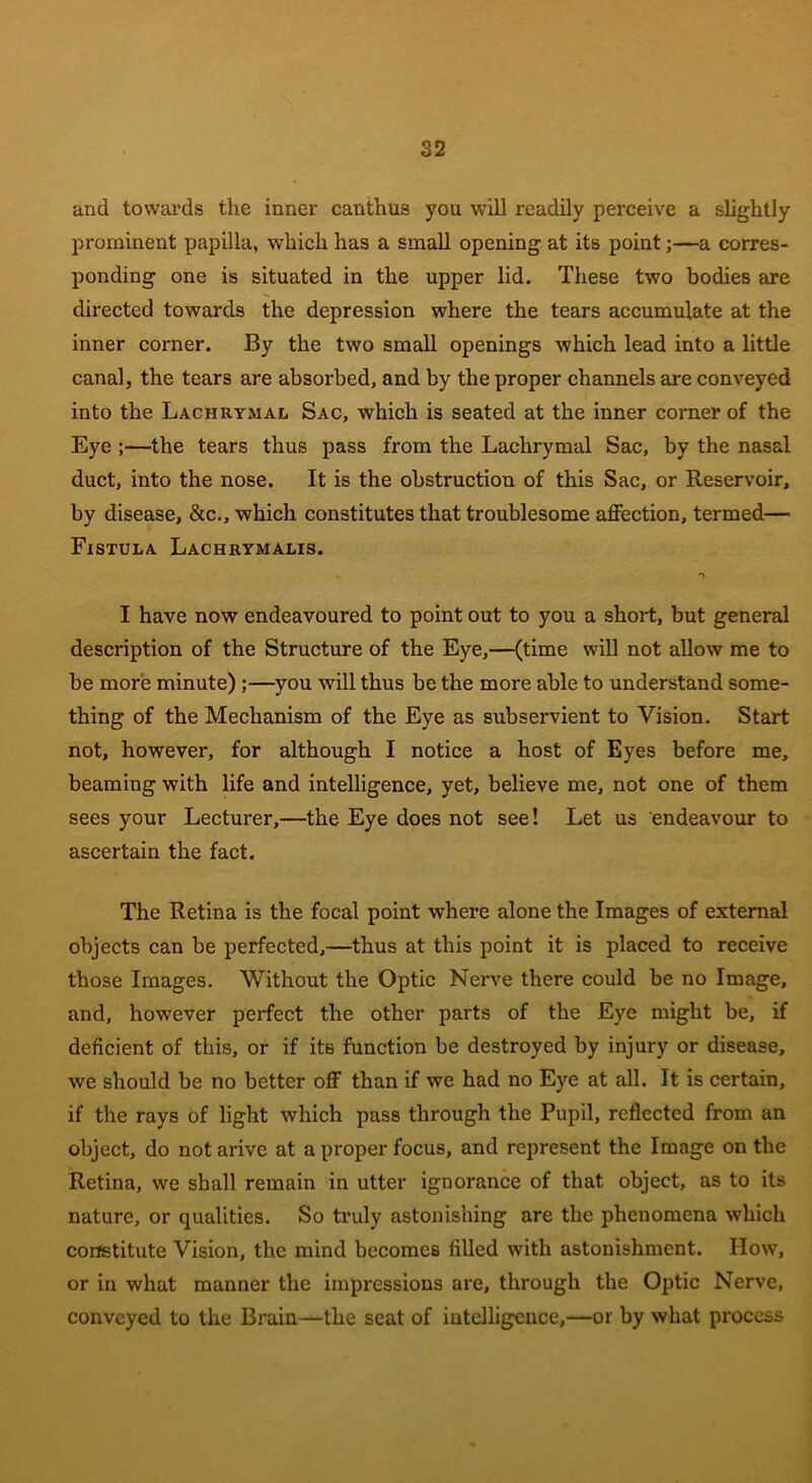 and towards the inner canthus you will readily perceive a slightly prominent papilla, which has a small opening at its point;—a corres- ponding one is situated in the upper lid. These two bodies are directed towards the depression where the tears accumulate at the inner corner. By the two small openings which lead into a little canal, the tears are absorbed, and by the proper channels are conveyed into the Lachrymal Sac, which is seated at the inner corner of the Eye ;—the tears thus pass from the Lachrymal Sac, by the nasal duct, into the nose. It is the obstruction of this Sac, or Reservoir, by disease, &c., which constitutes that troublesome affection, termed— Fistula Lachrymalis. I have now endeavoured to point out to you a short, but general description of the Structure of the Eye,—(time will not allow me to be more minute) ;—you will thus be the more able to understand some- thing of the Mechanism of the Eye as subservient to Vision. Start not, however, for although I notice a host of Eyes before me, beaming with life and intelligence, yet, believe me, not one of them sees your Lecturer,—the Eye does not see! Let us endeavour to ascertain the fact. The Retina is the focal point where alone the Images of external objects can be perfected,—thus at this point it is placed to receive those Images. Without the Optic Nerve there could be no Image, and, however perfect the other parts of the Eye might be, if deficient of this, or if itB function be destroyed by injury or disease, we should be no better off than if we had no Eye at all. It is certain, if the rays of light which pass through the Pupil, reflected from an object, do notarive at a proper focus, and represent the Image on the Retina, we shall remain in utter ignorance of that object, as to its nature, or qualities. So truly astonishing are the phenomena which constitute Vision, the mind becomes filled with astonishment. How, or in what manner the impressions are, through the Optic Nerve, conveyed to the Brain-—the seat of intelligence,—or by what process
