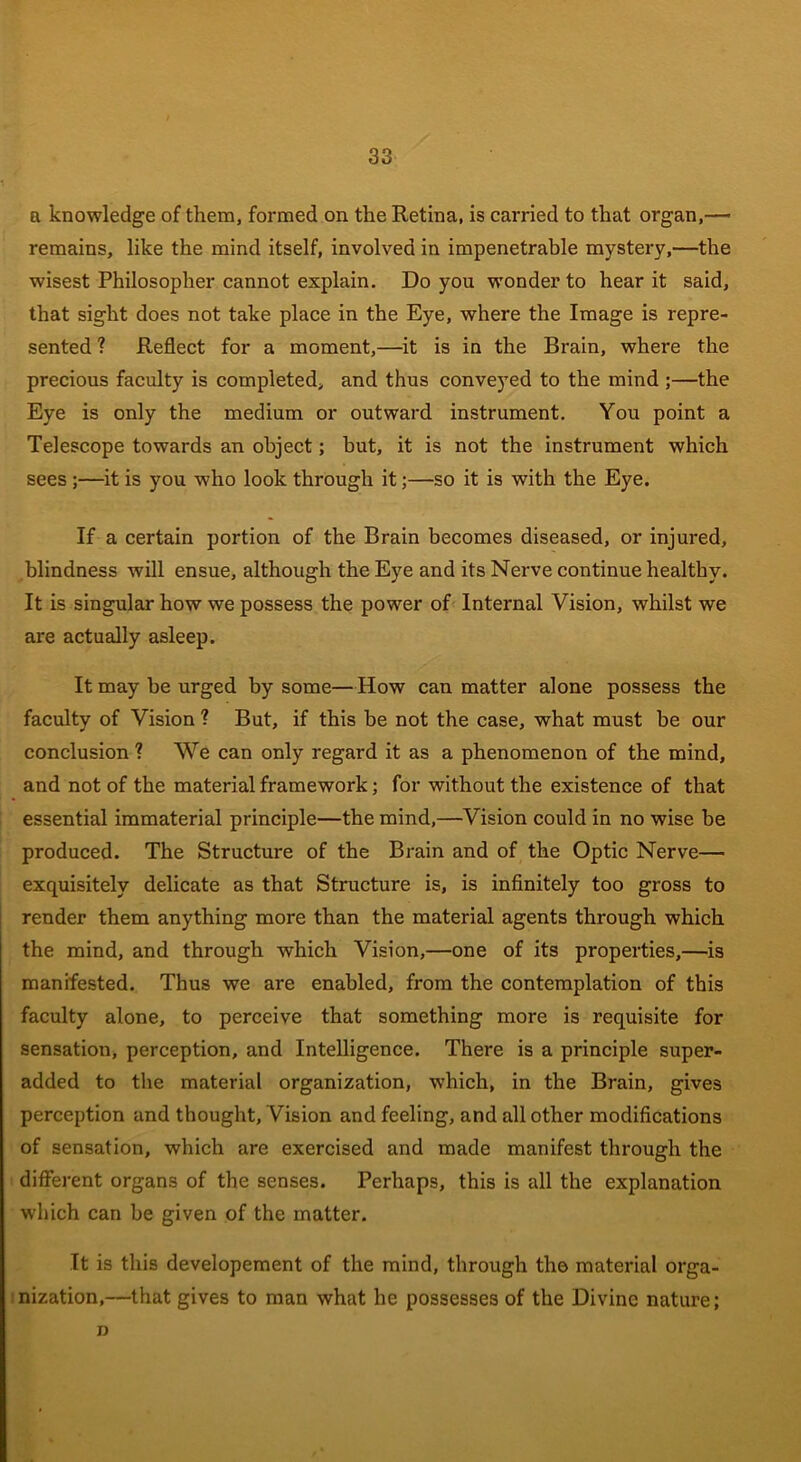 a knowledge of them, formed on the Retina, is carried to that organ,— remains, like the mind itself, involved in impenetrable mystery,—the wisest Philosopher cannot explain. Do you wonder to hear it said, that sight does not take place in the Eye, where the Image is repre- sented ? Reflect for a moment,—it is in the Brain, where the precious faculty is completed, and thus conveyed to the mind ;—the Eye is only the medium or outward instrument. You point a Telescope towards an object; but, it is not the instrument which sees ;—it is you who look through it;—so it is with the Eye. If a certain portion of the Brain becomes diseased, or injured, blindness will ensue, although the Eye and its Nerve continue healthy. It is singular how we possess the power of Internal Vision, whilst we are actually asleep. It may be urged by some—How can matter alone possess the faculty of Vision ? But, if this be not the case, what must be our conclusion ? We can only regard it as a phenomenon of the mind, and not of the material framework; for without the existence of that essential immaterial principle—the mind,—Vision could in no wise be produced. The Structure of the Brain and of the Optic Nerve— exquisitely delicate as that Structure is, is infinitely too gross to render them anything more than the material agents through which the mind, and through which Vision,—one of its properties,—is manifested. Thus we are enabled, from the contemplation of this faculty alone, to perceive that something more is requisite for sensation, perception, and Intelligence. There is a principle super- added to the material organization, which, in the Brain, gives perception and thought, Vision and feeling, and all other modifications of sensation, which are exercised and made manifest through the different organs of the senses. Perhaps, this is all the explanation which can be given of the matter. It is this developement of the mind, through the material orga- nization,—that gives to man what he possesses of the Divine nature; n