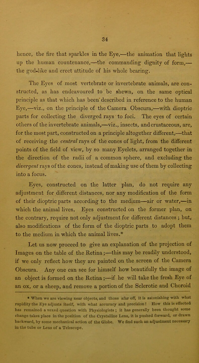 hence, the fire that sparkles in the Eye,'—the animation that lights up the human countenance,—the commanding dignity of form,— the god-like and erect attitude of his whole bearing. The Eyes of most vertebrate or invertebrate animals, are con- structed, as has endeavoured to be shewn, on the same optical principle as that which has been' described in reference to the human Eye,—viz., on the principle of the Camera Obscura,—with dioptric parts for collecting the diverged rays to foci. The eyes of certain others of the invertebrate animals,—viz., insects, andcrustaceous, are, for the most part, constructed on a principle altogether different,—that of receiving the central rays of the cones of light, from the different points of the field of view, by so many Eyelets, arranged together in the direction of the radii of a common sphere, and excluding the divergent rays of the cones, instead of making use of them by collecting into a focus. Eyes, constructed on the latter plan, do not require any adjustment for different distances, nor any modification of the form of their dioptric parts according to the medium—air or water,—in which the animal lives. Eyes constructed on the former plan, on the contrary, require not only adjustment for different distances ; but, also modifications of the form of the dioptric parts to adopt them to the medium in which the animal lives.* Let us now proceed to give an explanation of the projection of Images on the table of the Retina;—this may be readily understood, if we only reflect how they are painted on the screen of the Camera Obscura. Any one can see for himself how beautifully the image of an object is formed on the Retina ;—if he will take the fresh Eye of an ox, or a sheep, and remove a portion of the Sclerotic and Choroid * When we are viewing near objects, and those afar off, it is astonishing with what rapidity the Eye adjusts itself, with what accuracy and precision! How this is effected has remained a vexed question with Physiologists ; it has generally been thought some change takes place in the position of the Crystalline Lens, it is pushed forward, or drawn backward, by some mechanical action of the Globe. We find such an adjustment necessary in the tube or Lens of a Telescope.