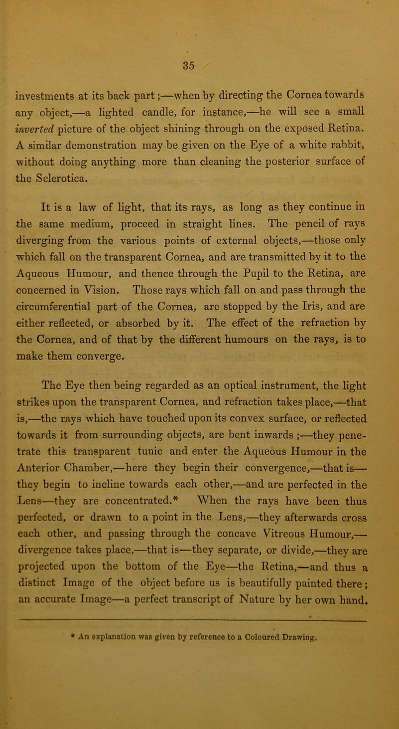 investments at its back part;—when by directing the Cornea towards any object,—a lighted candle, for instance,—he will see a small inverted picture of the object shining through on the exposed Retina. A similar demonstration may he given on the Eye of a white rabbit, without doing anything more than cleaning the posterior surface of the Sclerotica. It is a law of light, that its rays, as long as they continue in the same medium, proceed in straight lines. The pencil of rays diverging from the various points of external objects,—those only which fall on the transparent Cornea, and are transmitted by it to the Aqueous Humour, and thence through the Pupil to the Retina, are concerned in Vision. Those rays which fall on and pass through the circumferential part of the Cornea, are stopped by the Iris, and are either reflected, or absorbed by it. The effect of the refraction by the Cornea, and of that by the different humours on the rays, is to make them converge. The Eye then being regarded as an optical instrument, the light strikes upon the transparent Cornea, and refraction takes place,—that is,—the rays which have touched upon its convex surface, or reflected towards it from surrounding objects, are bent inwards ;—they pene- trate this transparent tunic and enter the Aqueous Humour in the Anterior Chamber,—here they begin their convergence,—that is— they begin to incline towards each other,—and are perfected in the Lens—they are concentrated.* When the rays have been thus perfected, or drawn to a point in the Lens,—they afterwards cross each other, and passing through the concave Vitreous Humour,— divergence takes place,—that is—they separate, or divide,—they are projected upon the bottom of the Eye—the Retina,—and thus a distinct Image of the object before us is beautifully painted there; an accurate Image—a perfect transcript of Nature by her own hand. * An explanation was given by reference to a Coloured Drawing.