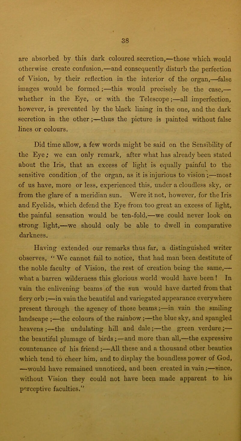 are absorbed by this dark coloured secretion,—those which would otherwise create confusion,—and consequently disturb the perfection of Vision, by their reflection in the interior of the organ,—false images would be formed;—this would precisely be the case,— whether in the Eye, or with the Telescope;—all imperfection, however, is prevented by the black lining in the one, and the dark secretion in the other ;—thus the picture is painted without false lines or colours. Did time allow, a few words might be said on the Sensibility of the Eye; we can only remark, after what has already been stated about the Iris, that an excess of light is equally painful to the sensitive condition . of the organ, as it is injurious to vision ;—most of us have, more or less, experienced this, under a cloudless sky, or from the glare of a meridian sun. Were it not, however, for the Iris and Eyelids, which defend the Eye from too great an excess of light, the painful sensation would be ten-fold,—we could never look on strong light,—we should only be able to dwell in comparative darkness. Having extended our remarks thus far, a distinguished writer observes, “ We cannot fail to notice, that had man been destitute of the noble faculty of Vision, the rest of creation being the same,— what a barren wilderness this glorious world would have been ! In vain the enlivening beams of the sun would have darted from that fiery orb ;—in vain the beautiful and variegated appearance everywhere present through the agency of those beams;—in vain the smiling landscape ;—the colours of the rainbow ;—the blue sky, and spangled heavens ;—the undulating hill and dale ;—the green verdure ;— the beautiful plumage of birds;—and more than all,—the expressive countenance of his friend;—All these and a thousand other beauties which tend to cheer him, and to display the boundless power of God, —would have remained unnoticed, and been created in vain ;—since, without Vision they could not have been made apparent to his perceptive faculties.”