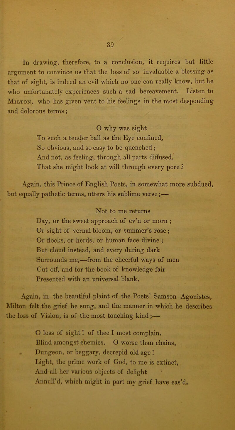 In drawing, therefore, to a conclusion, it requires but little argument to convince us that the loss of so invaluable a blessing as that of sight, is indeed an evil which no one can really know, but he who unfortunately experiences such a sad bereavement. Listen to Milton, who has given vent to his feelings in the most desponding and dolorous terms; O why was sight To such a tender ball as the Eye confined. So obvious, and so easy to be quenched ; And not, as feeling, through all parts diffused. That she might look at will through every pore ? Again, this Prince of English Poets, in somewhat more subdued, but equally pathetic terms, utters his sublime verse;— Not to me returns Day, or the sweet approach of ev’n or morn ; Or sight of vernal bloom, or summer’s rose ; Or flocks, or herds, or human face divine ; But cloud instead, and every during dark Surrounds me,—from the cheerful ways of men Cut off, and for the book of knowledge fair Presented with an universal blank. Again, in the beautiful plaint of the Poets’ Samson Agonistes, Milton felt the grief he sung, and the manner in which he describes the loss of Vision, is of the most touching kind;— O loss of sight! of thee I most complain. Blind amongst ehemies. O worse than chains. Dungeon, or beggary, decrepid old age ! Light, the prime work of God, to me is extinct. And all her various objects of delight Annull’d, which might in part my grief have eas’d.