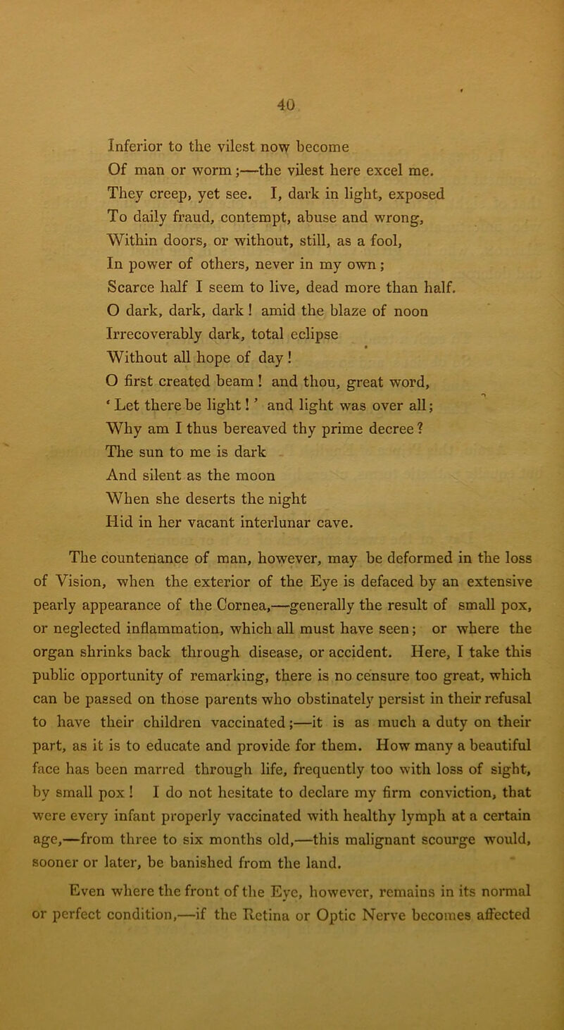 Inferior to the vilest now become Of man or worm;—the vilest here excel me. They creep, yet see. I, dark in light, exposed To daily fraud, contempt, abuse and wrong, Within doors, or without, still, as a fool, In power of others, never in my own; Scarce half I seem to live, dead more than half. O dark, dark, dark ! amid the blaze of noon Irrecoverably dark, total eclipse Without all hope of day ! O first created beam ! and thou, great word, ‘ Let there be light! ’ and light was over all; Why am I thus bereaved thy prime decree ? The sun to me is dark And silent as the moon When she deserts the night Hid in her vacant interlunar cave. The countenance of man, however, may be deformed in the loss of Vision, when the exterior of the Eye is defaced by an extensive pearly appearance of the Cornea,—generally the result of small pox, or neglected inflammation, which all must have seen; or where the organ shrinks back through disease, or accident. Here, I take this public opportunity of remarking, there is no censure too great, which can be passed on those parents who obstinately persist in their refusal to have their children vaccinated;—it is as much a duty on their part, as it is to educate and provide for them. How many a beautiful face has been marred through life, frequently too with loss of sight, by small pox ! I do not hesitate to declare my firm conviction, that were every infant properly vaccinated with healthy lymph at a certain age,—from three to six months old,—this malignant scourge wrould, sooner or later, be banished from the land. Even where the front of the Eye, however, remains in its normal or perfect condition,—if the Retina or Optic Nerve becomes affected