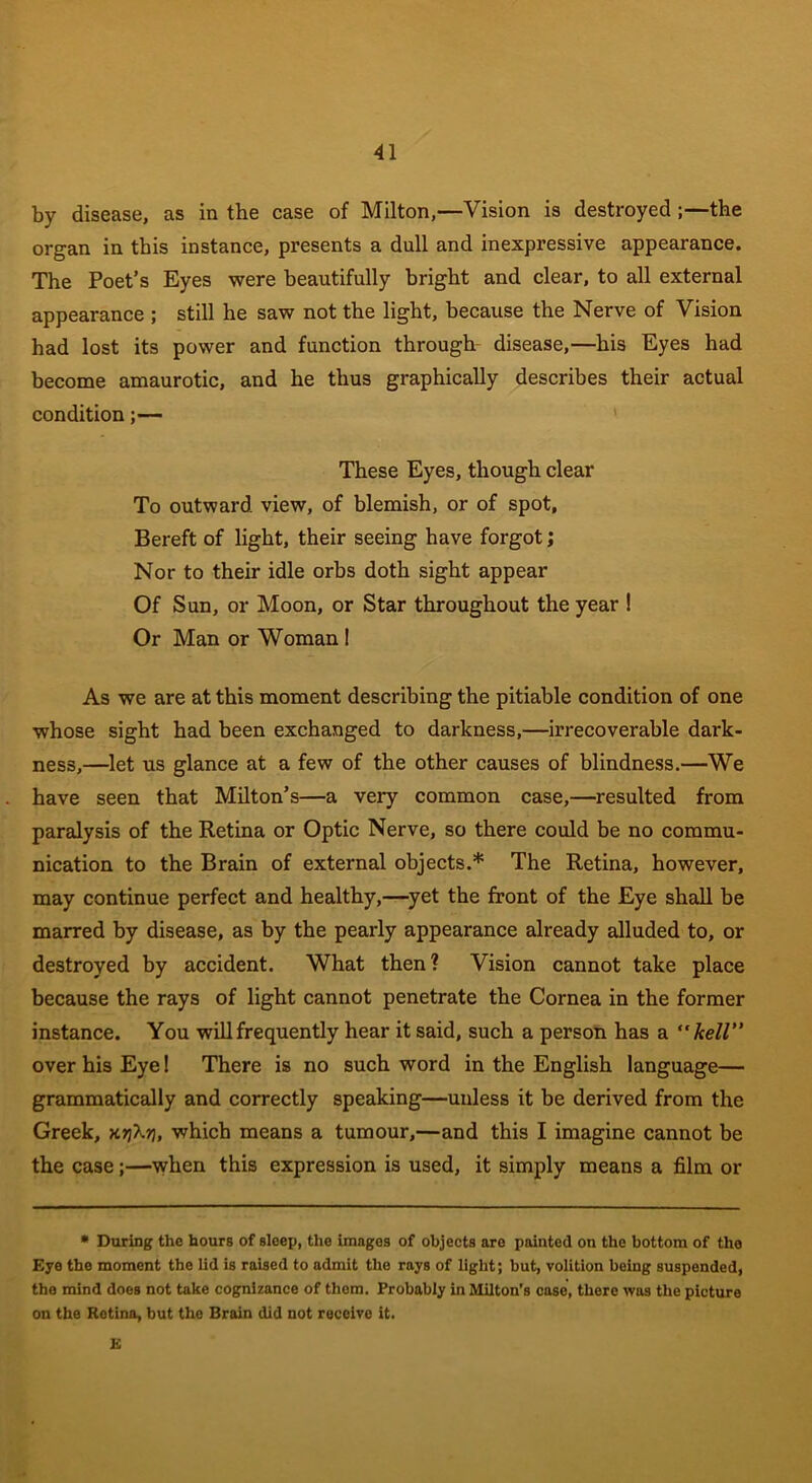 by disease, as in the case of Milton,—Vision is destroyed ;—the organ in this instance, presents a dull and inexpressive appearance. The Poet’s Eyes were beautifully bright and clear, to all external appearance ; still he saw not the light, because the Nerve of Vision had lost its power and function through disease,—his Eyes had become amaurotic, and he thus graphically describes their actual condition;— These Eyes, though clear To outward view, of blemish, or of spot, Bereft of light, their seeing have forgot; Nor to their idle orbs doth sight appear Of Sun, or Moon, or Star throughout the year ! Or Man or Woman I As we are at this moment describing the pitiable condition of one whose sight had been exchanged to darkness,—irrecoverable dark- ness,—let us glance at a few of the other causes of blindness.—We have seen that Milton’s—a very common case,—resulted from paralysis of the Retina or Optic Nerve, so there could be no commu- nication to the Brain of external objects.* The Retina, however, may continue perfect and healthy,—yet the front of the Eye shall be marred by disease, as by the pearly appearance already alluded to, or destroyed by accident. What then? Vision cannot take place because the rays of light cannot penetrate the Cornea in the former instance. You will frequently hear it said, such a person has a  kell” over his Eye! There is no such word in the English language— grammatically and correctly speaking—unless it be derived from the Greek, xrj'kr}, which means a tumour,—and this I imagine cannot be the case;—when this expression is used, it simply means a film or * During the hours of sleep, the images of objects are painted on the bottom of the Eye the moment the lid is raised to admit the rays of light; but, volition being suspended, the mind does not take cognizance of them. Probably in Milton’s case, there was the picture on the Retina, but the Brain did not receive it. E