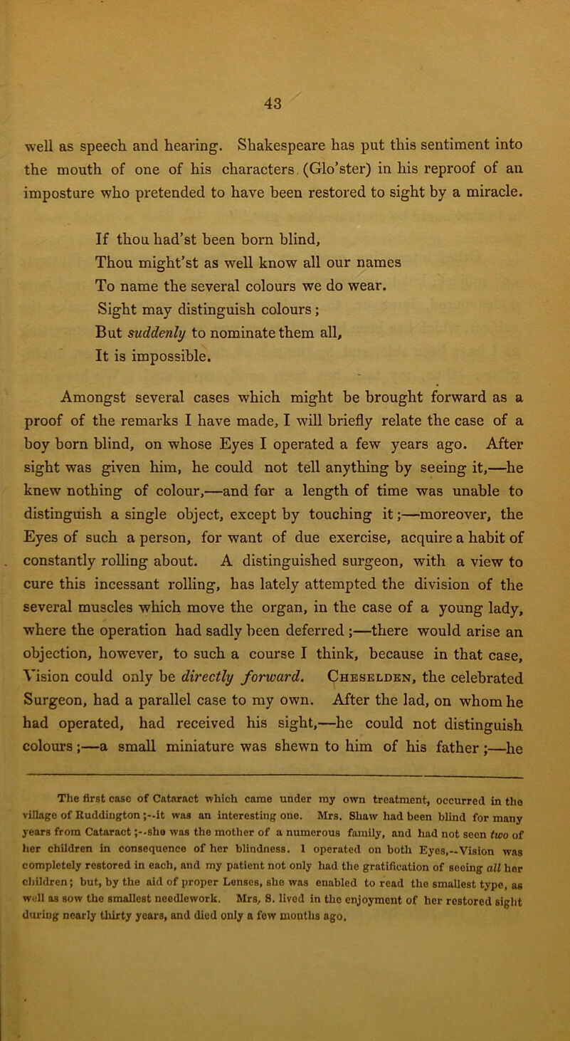 well as speech and heaving. Shakespeare has put this sentiment into the mouth of one of his characters, (Glo’ster) in his reproof of an imposture who pretended to have been restored to sight by a miracle. If thou had’st been born blind. Thou might’st as well know all our names To name the several colours we do wear. Sight may distinguish colours; But suddenly to nominate them all. It is impossible. Amongst several cases which might be brought forward as a proof of the remarks I have made, I will briefly relate the case of a boy born blind, on whose Eyes I operated a few years ago. After sight was given him, he could not tell anything by seeing it,—he knew nothing of colour,—and for a length of time was unable to distinguish a single object, except by touching it;—moreover, the Eyes of such a person, for want of due exercise, acquire a habit of constantly rolling about. A distinguished surgeon, with a view to cure this incessant rolling, has lately attempted the division of the several muscles which move the organ, in the case of a young lady, where the operation had sadly been deferred ;—there would arise an objection, however, to such a course I think, because in that case. Vision could only be directly forward. Cheselden, the celebrated Surgeon, had a parallel case to my own. After the lad, on whom he had operated, had received his sight,—he could not distinguish colours ;—a small miniature was shewn to him of his father ;—he The first case of Cataract which came under my own treatment, occurred in the village of Ruddington ;—it was an interesting one. Mrs. Shaw had been blind for many years from Cataract ;--she was the mother of a numerous family, and had not seen two of her children in consequence of her blindness. 1 operated on both Eyes,—Vision was completely restored in each, and my patient not only had the gratification of seeing all her children; but, by the aid of proper Lenses, she was enabled to read tlio smallest type, as well as sow the smallest needlework. Mrs, S. lived in the enjoymont of her restored sight during nearly thirty years, and died only a few mouths ago.