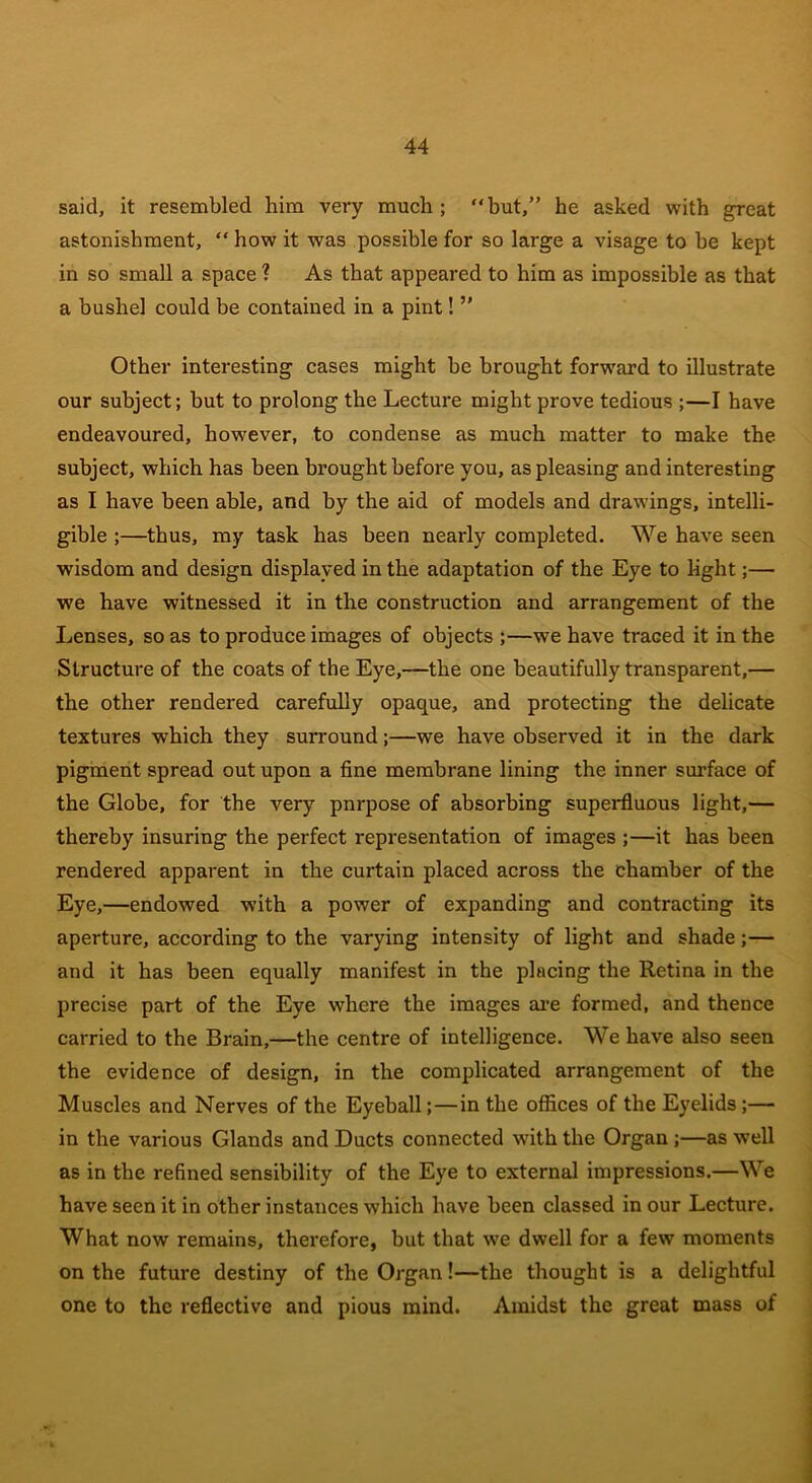 said, it resembled him very much; “but,” he asked with great astonishment, “ how it was possible for so large a visage to be kept in so small a space ? As that appeared to him as impossible as that a bushel could be contained in a pint! ” Other interesting cases might be brought forward to illustrate our subject; but to prolong the Lecture might prove tedious ;—I have endeavoured, however, to condense as much matter to make the subject, which has been brought before you, aspleasing and interesting as I have been able, and by the aid of models and drawings, intelli- gible ;—thus, my task has been nearly completed. We have seen wisdom and design displayed in the adaptation of the Eye to light;— we have witnessed it in the construction and arrangement of the Lenses, so as to produce images of objects ;—we have traced it in the Structure of the coats of the Eye,—the one beautifully transparent,— the other rendered carefully opaque, and protecting the delicate textures which they surround;—we have observed it in the dark pigment spread out upon a fine membrane lining the inner surface of the Globe, for the very pnrpose of absorbing superfluous light,— thereby insuring the perfect representation of images ;—it has been rendered apparent in the curtain placed across the chamber of the Eye,—endowed with a power of expanding and contracting its aperture, according to the varying intensity of light and shade;— and it has been equally manifest in the placing the Retina in the precise part of the Eye where the images are formed, and thence carried to the Brain,—the centre of intelligence. We have also seen the evidence of design, in the complicated arrangement of the Muscles and Nerves of the Eyeball;—in the offices of the Eyelids;— in the various Glands and Ducts connected with the Organ ;—as well as in the refined sensibility of the Eye to external impressions.—We have seen it in other instances which have been classed in our Lecture. What now remains, therefore, but that we dwell for a few moments on the future destiny of the Organ!—the thought is a delightful one to the reflective and pious mind. Amidst the great mass of