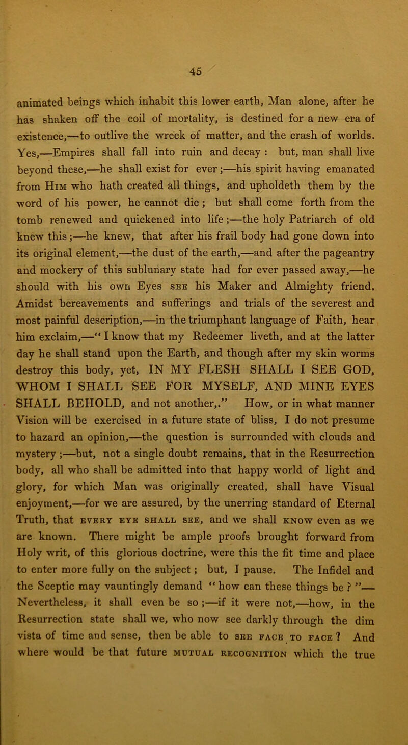 animated beings which inhabit this lower earth, Man alone, after he has shaken off the coil of mortality, is destined for a new era of existence,—to outlive the wreck of matter, and the crash of worlds. Yes,—Empires shall fall into ruin and decay : but, man shall live beyond these,—he shall exist for ever;—his spirit having emanated from Him who hath created all things, and upholdeth them by the word of his powrer, he cannot die ; but shall come forth from the tomb renewed and quickened into life;—the holy Patriarch of old knew this;—he knew, that after his frail body had gone down into its original element,—the dust of the earth,—and after the pageantry and mockery of this sublunary state had for ever passed away,—he should with his own Eyes see his Maker and Almighty friend. Amidst bereavements and sufferings and trials of the severest and most painful description,—in the triumphant language of Faith, hear him exclaim,—“ I know that my Redeemer liveth, and at the latter day he shall stand upon the Earth, and though after my skin worms destroy this body, yet, IN MY FLESH SHALL I SEE GOD, WHOM I SHALL SEE FOR MYSELF, AND MINE EYES SHALL BEHOLD, and not another,.” How, or in what manner Vision will be exercised in a future state of bliss, I do not presume to hazard an opinion,—the question is surrounded with clouds and mystery ;—but, not a single doubt remains, that in the Resurrection body, all who shall be admitted into that happy wrorld of light and glory, for which Man was originally created, shall have Visual enjoyment,—for we are assured, by the unerring standard of Eternal Truth, that every eye shall see, and we shall know even as we are known. There might be ample proofs brought forward from Holy writ, of this glorious doctrine, were this the fit time and place to enter more fully on the subject; but, I pause. The Infidel and the Sceptic may vauntingly demand “ how can these things be ? - Nevertheless, it shall even be so ;—if it were not,—how, in the Resurrection state shall we, who now see darkly through the dim vista of time and sense, then be able to see face to face ? And where would be that future mutual recognition which the true