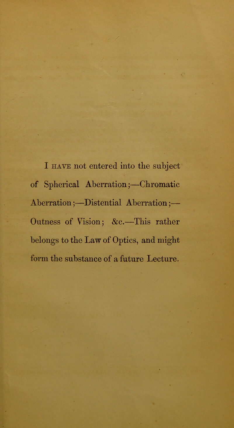 I have not entered into the subject of Spherical Aberration;—Chromatic Aberration;—Distential Aberration;— Outness of Vision; &c.—This rather belongs to the Law of Optics, and might form the substance of a future Lecture.