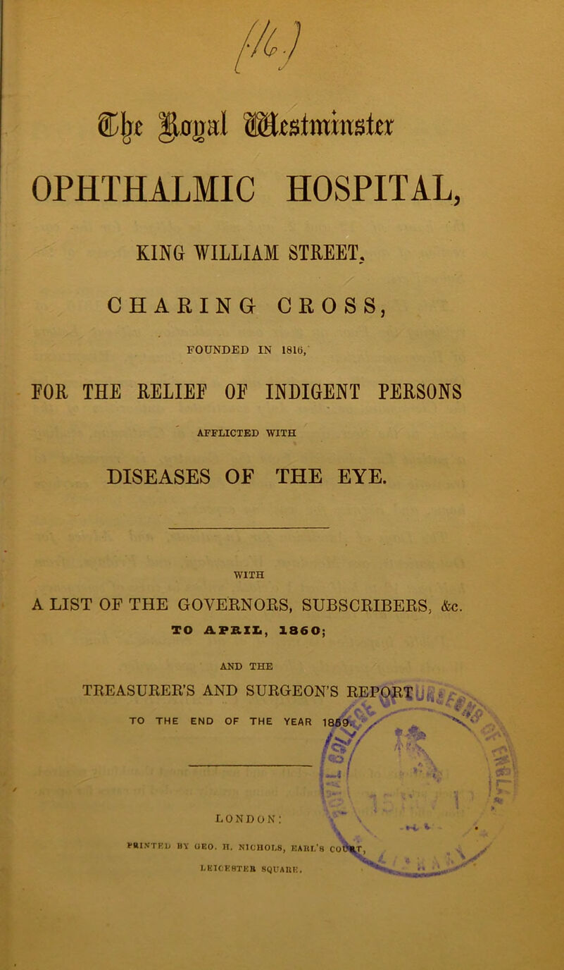 ®Ije lUmil Westminster OPHTHALMIC HOSPITAL, KING WILLIAM STREET. CHARING CROSS, FOUNDED IN 181(1, FOR THE RELIEF OE INDIGENT PERSONS AFFLICTED WITH DISEASES OE THE EYE. WITH A LIST OF THE GOVERNORS, SUBSCRIBERS, &c. TO APRIL, 1860; AND THE TREASURER’S AND SURGEON’S REPORT TO THE END OF THE YEAR 1869. !.~i f LONDON: MINTED BY UEO. H. NICHOLS, EARL'S LEICESTER SQUARE. M.