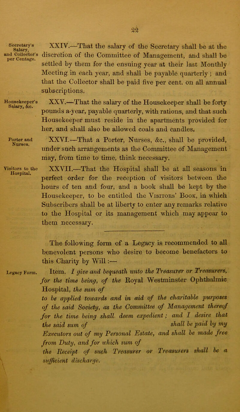 Secretary's Salary, and Collector's per Centage. Housekeeper’s Salary, &c. Porter and Nurses. Visitors to the Hospital. Legacy Form. XXIV. —That the salary of the Secretary shall be at the discretion of the Committee of Management, and shall be settled by them for the ensuing year at their last Monthly Meeting in each year, and shall be payable quarterly ; and that the Collector shall be paid five per cent, on all annual subscriptions. XXV. —That the salary of the Housekeeper shall be forty pounds a-year, payable quarterly, with rations, and that such Housekeeper must reside in the apartments provided for her, and shall also be allowed coals and candles. XXVI. —That a Porter, Nurses, &c., shall be provided, under such arrangements as the Committee of Management may, from time to time, think necessary. XXVII.—That the Hospital shall be at all seasons in perfect order for the reception of visitors between the hours of ten and four, and a book shall be kept by the Housekeeper, to be entitled the Visitors’ Book, in which Subscribers shall be at liberty to enter any remarks relative to the Hospital or its management which may appear to them necessary. The following form of a Legacy is recommended to all benevolent persons who desire to become benefactors to this Charity by Will:— Item. I give and bequeath unto the Treasurer or Treasurers, for the time being, of the Royal Westminster Ophthalmic Hospital, the sum of to be applied towards and in aid of the charitable purposes of the said Society, as the Committee of Management thereof for the time being shall deem expedient; and I desire that the said sum of shall be paid by my Executors out of my Personal Estate, and shall be made free from Duty, and for which sum of the Receipt of such Treasurer or Treasurers shall be a sufficient discharge.