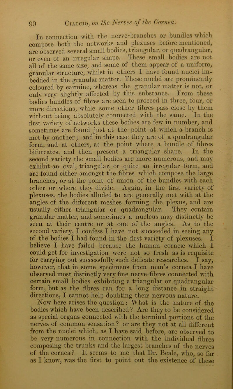 In connection witli the nerve-branches or bundles which compose both the networks and plexuses before mentioned, are observed several small bodies, triangular, or quadrangular, or even of an irregular shape. These small bodies are not all of the same size, and some of them appear of a uniform, granular structure, whilst in others I have found nuclei im- bedded in the granular matter. These nuclei are prominently coloured by carmine, whereas the granular matter is not, or only very slightly affected by this substance. From these bodies bundles of fibres are seen to proceed in three, four, or more directions, while some other fibres pass close by them without being absolutely connected with the same. In the first variety of networks these bodies are few in number, and sometimes are found just at the point at . which a branch is met by another; and in this case they are of a quadrangular form, and at others, at the point where a bundle of fibres bifurcates, and then present a triangular shape. In the second variety the small bodies are more numerous, and may exhibit an oval, triangular, or quite an irregular form, and are found either amongst the fibres which compose the large branches, or at the point of union of the bundles with each other or where they divide. Again, in the first variety of plexuses, the bodies alluded to are generally met with at the angles of the different meshes forming the plexus, and are usually either triangular or quadrangular. They contain granular matter, and sometimes a nucleus may distinctly be seen at their centre or at one of the angles. As to the second variety, I confess I have not succeeded in seeing any of the bodies I had found in the first variety of plexuses. I believe I have failed because the human cornese which I could get for investigation were not so fresh as is requisite for carrying out successfully such delicate researches. I say, however, that in some specimens from man’s cornea I have observed most distinctly A^ery fine nerve-fibres connected with certain small bodies exhibiting a triangular or quadrangular form, but as the fibres ran for a long distance in straight directions, I cannot help doubting their nervous nature. Now here arises the question: What is the nature of the bodies which have been described ? Are they to be considered as special organs connected with the terminal portions of the nerves of common sensation? or are they not at all different from the nuclei which, as I have said before, are observed to be very numerous in connection with the individual fibres composing the trunks and the largest branches of the nerves of the cornea? It seems to me that Dr. Beale, who, so far as I know, was the first to point out the existence of these