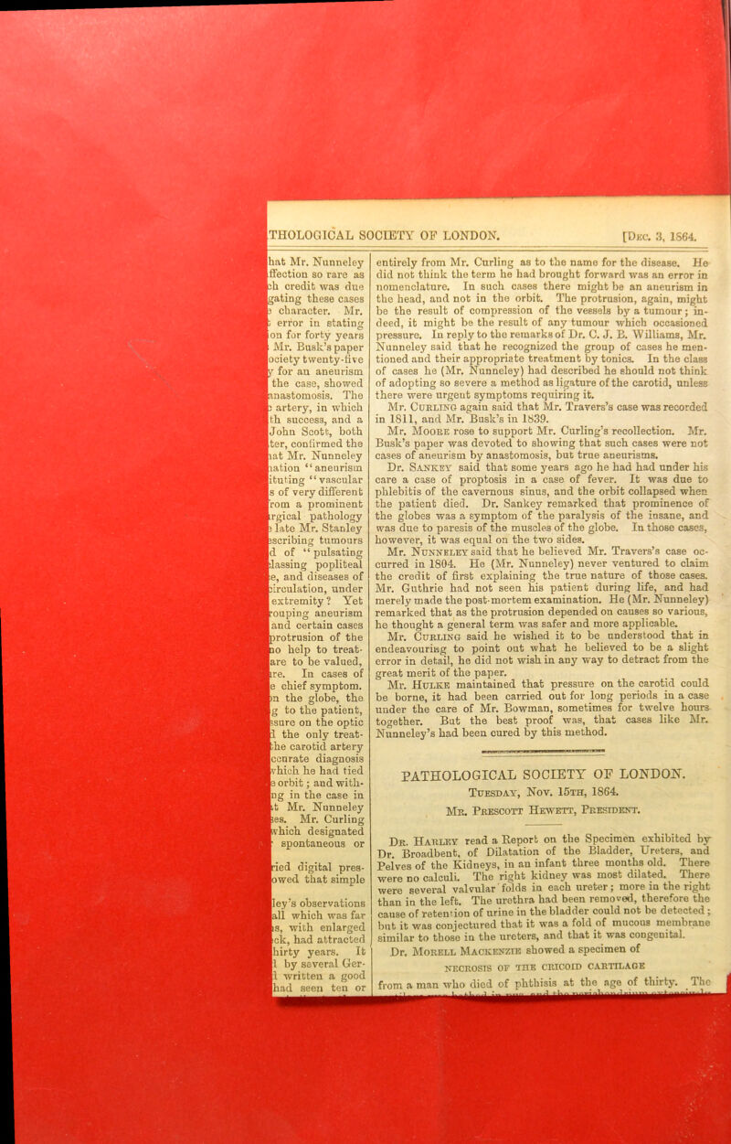 THOLOGICAL SOCIETY OF LONDON. [Dec. 3, 1S64, hat Mr. Nunneley iffection so rare as ch credit was due gating these cases character. Mr. error in stating ion for forty years Mr. Busk’s paper Society twenty-five y for an aneurism the case, showed [anastomosis. The p artery, in which th success, and a John Scott, both ter, confirmed the pat Mr. Nunneley nation “aneurism ifcuting “vascular Is of very different From a prominent irgical pathology p late Mr. Stanley Escribing tumours d of “ pulsating passing popliteal le, and diseases of circulation, under extremity ? Yet rouping aneurism land certain cases protrusion of the ro help to treat- lare to be valued, are. In cases of |e chief symptom, pn the globe, the |g to the patient, psure on the optic rl the only treat- fche carotid artery Iccnrate diagnosis [vhich he had tied 13 orbit; and with- Ing in the case in It Mr. Nunneley les. Mr. Curling phich designated I spontaneous or Iried digital pres- lowed that simple lley’s observations lall which was far Its, with enlarged Ick, had attracted Ihirty years. It II by several Ger- ll written a good lhad seen ten or entirely from Mr. Curling as to the name for the disease. He did not think the term he had brought forward was an error in nomenclature. In such cases there might be an aneurism in the head, and not in the orbit. The protrusion, again, might be the result of compression of the vessels by a tumour; in- deed, it might be the result of any tumour which occasioned pressure. In reply to the remarks of Dr. C. J. B. 'Williams, Mr. Nunneley said that he recognized the group of cases he men- tioned and their appropriate treatment by tonics. In the class of cases he (Mr. Nunneley) had described he should not think of adopting so severe a method as ligature of the carotid, unless there were urgent symptoms requiring it. Mr. Curling again said that Mr. Travers’s case was recorded in 1811, and Mr. Busk’s in 1839. Mr. Moore rose to support Mr. Curling’s recollection. Mr. Busk’s paper was devoted to showing that such cases were not cases of aneurism by anastomosis, but true aneurisms. Dr. Sankey said that some years ago he had had under his care a case of proptosis in a case of fever. It was due to phlebitis of the cavernous sinus, and the orbit collapsed when the patient died. Dr. Sankey remarked that prominence of the globes wa3 a symptom of the paralysis of the insane, and was due to paresis of the muscles of the globe. lu those cases, however, it was equal on the two sides. Mr. Nunneley said that he believed Mr. Travers’s case oc- curred in 1804. He (Mr. Nunneley) never ventured to claim the credit of first explaining the true nature of those cases. Mr. Guthrie had not seen his patient during life, and had merely made the post-mortem examination. He (Mr. Nunneley) remarked that as the protrusion depended on causes so various, he thought a general term was safer and more applicable. Mr. Curling said he wished it to be understood that in endeavouring to point out what he believed to be a slight error in detail, he did not wish in any way to detract from the great merit of the paper. Mr. Hulke maintained that pressure on the carotid could be borne, it had been carried out for long periods in a case under the care of Mr. Bowman, sometimes for twelve hours together. But the best proof was, that cases like Mr. Nunneley’s had been cured by this method. PATHOLOGICAL SOCIETY OF LONDON. Tuesday, Nov. 15th, 1864. Mr. Prescott Hewett, President. Dr. Harley read a Report on the Specimen exhibited by Dr. Broadbent, of Dilatation of the Bladder, Ureters, and Pelves of the IUdneys, in an infant three months old. There were no calculi. The right kidney was most dilated. There were several valvular'folds in each ureter; more in the right than in the left. The urethra had been removed, therefore the cause of retention of urine in the bladder could not be detected ; but it was conjectured tbat it was a fold of mucous membrane similar to those in the ureters, and that it was congenital. Dr. Morell Mackenzie showed a specimen of necrosis oe the cricoid cartilage from a man who died of phthisis at the^ age of thirty. The