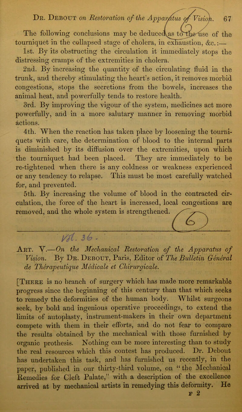 The following conclusions may be deduceclns to^fhe^use of the tourniquet in the collapsed stage of cholera, in exhaustion, &c.:— 1st. By its obstructing the circulation it immediately stops the distressing cramps of the extremities in cholera. 2nd. By increasing the quantity of the circulating fluid in the trunk, and thereby stimulating the heart’s action, it removes morbid congestions, stops the secretions from the bowels, increases the animal heat, and powerfully tends to restore health. 3rd. By improving the vigour of the system, medicines act more powerfully, and in a more salutary manner in removing morbid actions. 4th. When the reaction has taken place by loosening the tourni- quets with care, the determination of blood to the internal parts is diminished by its diffusion over the extremities, upon which the tourniquet had been placed. They are immediately to be re-tightened when there is any coldness or weakness experienced or any tendency to relapse. This must be most carefully watched for, and prevented. 5th. By increasing the volume of blood in the contracted cir- culation, the force of the heart is increased, local congestions are removed, and the whole system is strengthened, ( fit. ' Art. V.—On the Mechanical Restoration of the Apparatus of Vision. By Dr. Debout, Paris, Editor of The Bulletin General de Therapeutique Medicate et Chirurgicale. [There is no branch of surgery which has made more remarkable progress since the beginning of this century than that which seeks to remedy the deformities of the human body. Whilst surgeons seek, by bold and ingenious operative proceedings, to extend the limits of autoplasty, instrument-makers in their own department compete with them in their efforts, and do not fear to compare the results obtained by the mechanical with those furnished by organic prothesis. Nothing can be more interesting than to study the real resources which this contest has produced. Dr. Debout has undertaken this task, and lias furnished us recently, in the paper, published in our thirty-third volume, on “ the Mechanical Remedies for Cleft Palate,” with a description of the excellence arrived at by mechanical artists in remedying this deformity. He