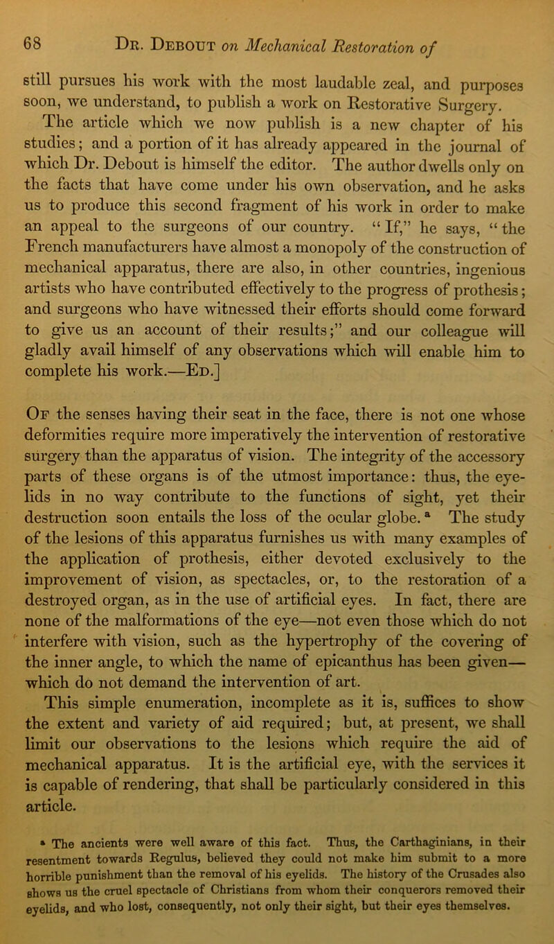 still pursues his work with the most laudable zeal, and purposes soon, we understand, to publish a work on Restorative Surgery. The article which we now publish is a new chapter of his studies; and a portion of it has already appeared in the journal of which Dr. Debout is himself the editor. The author dwells only on the facts that have come under his own observation, and he asks us to produce this second fragment of his work in order to make an appeal to the surgeons of our country. “ If,” he says, “ the French manufacturers have almost a monopoly of the construction of mechanical apparatus, there are also, in other countries, ingenious artists who have contributed effectively to the progress of prothesis; and surgeons who have witnessed their efforts should come forward to give us an account of their results;” and our colleague will gladly avail himself of any observations which will enable him to complete his work.—Ed.] Or the senses having their seat in the face, there is not one whose deformities require more imperatively the intervention of restorative surgery than the apparatus of vision. The integrity of the accessory parts of these organs is of the utmost importance: thus, the eye- lids in no way contribute to the functions of sight, yet their destruction soon entails the loss of the ocular globe. a The study of the lesions of this apparatus furnishes us with many examples of the application of prothesis, either devoted exclusively to the improvement of vision, as spectacles, or, to the restoration of a destroyed organ, as in the use of artificial eyes. In fact, there are none of the malformations of the eye—not even those which do not interfere with vision, such as the hypertrophy of the covering of the inner angle, to which the name of epicanthus has been given— which do not demand the intervention of art. This simple enumeration, incomplete as it is, suffices to show the extent and variety of aid required; but, at present, we shall limit our observations to the lesions which require the aid of mechanical apparatus. It is the artificial eye, with the services it is capable of rendering, that shall be particularly considered in this article. * The ancients were well aware of this fact. Thus, the Carthaginians, in their resentment towards Regulus, believed they could not make him submit to a more horrible punishment than the removal of his eyelids. The history of the Crusades also shows us the cruel spectacle of Christians from whom their conquerors removed their eyelids, and who lost, consequently, not only their sight, but their eyes themselves.